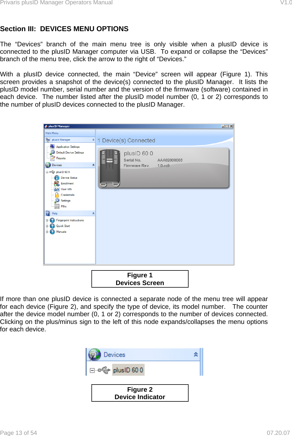 Privaris plusID Manager Operators Manual                                                                      V1.0 Page 13 of 54     07.20.07 Section III:  DEVICES MENU OPTIONS    The &ldquo;Devices&rdquo; branch of the main menu tree is only visible when a plusID device is connected to the plusID Manager computer via USB.  To expand or collapse the &ldquo;Devices&rdquo; branch of the menu tree, click the arrow to the right of &ldquo;Devices.&rdquo;       With a plusID device connected, the main &ldquo;Device&rdquo; screen will appear (Figure 1). This screen provides a snapshot of the device(s) connected to the plusID Manager.  It lists the plusID model number, serial number and the version of the firmware (software) contained in each device.  The number listed after the plusID model number (0, 1 or 2) corresponds to the number of plusID devices connected to the plusID Manager.             If more than one plusID device is connected a separate node of the menu tree will appear for each device (Figure 2), and specify the type of device, its model number.   The counter after the device model number (0, 1 or 2) corresponds to the number of devices connected. Clicking on the plus/minus sign to the left of this node expands/collapses the menu options for each device.               Figure 1 Devices Screen Figure 2 Device Indicator 
