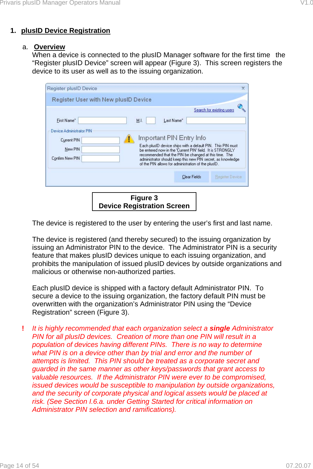 Privaris plusID Manager Operators Manual                                                                      V1.0 Page 14 of 54     07.20.07 1.  plusID Device Registration  a.  Overview   When a device is connected to the plusID Manager software for the first time   the   &ldquo;Register plusID Device&rdquo; screen will appear (Figure 3).  This screen registers the   device to its user as well as to the issuing organization.              The device is registered to the user by entering the user&rsquo;s first and last name.    The device is registered (and thereby secured) to the issuing organization by   issuing an Administrator PIN to the device.  The Administrator PIN is a security   feature that makes plusID devices unique to each issuing organization, and   prohibits the manipulation of issued plusID devices by outside organizations and   malicious or otherwise non-authorized parties.    Each plusID device is shipped with a factory default Administrator PIN.  To   secure a device to the issuing organization, the factory default PIN must be   overwritten with the organization&rsquo;s Administrator PIN using the &ldquo;Device   Registration&rdquo; screen (Figure 3).   !  It is highly recommended that each organization select a single Administrator   PIN for all plusID devices.  Creation of more than one PIN will result in a   population of devices having different PINs.  There is no way to determine   what PIN is on a device other than by trial and error and the number of   attempts is limited.  This PIN should be treated as a corporate secret and   guarded in the same manner as other keys/passwords that grant access to   valuable resources.  If the Administrator PIN were ever to be compromised,   issued devices would be susceptible to manipulation by outside organizations,   and the security of corporate physical and logical assets would be placed at   risk. (See Section I.6.a. under Getting Started for critical information on   Administrator PIN selection and ramifications).    Figure 3 Device Registration Screen
