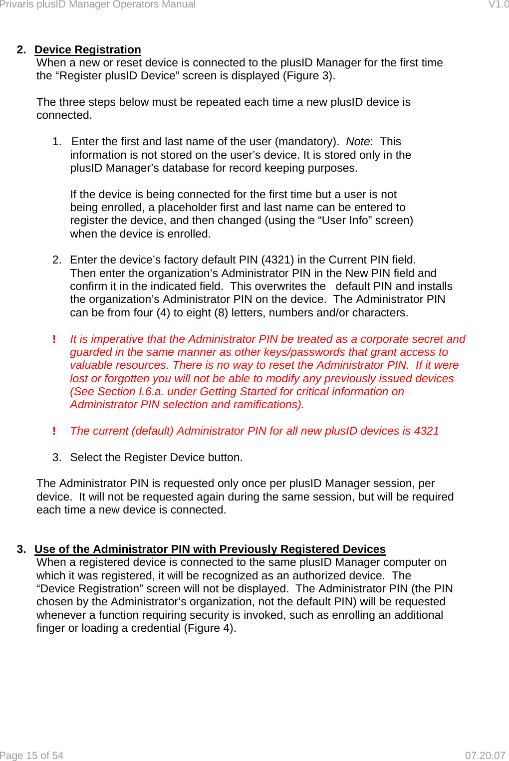 Privaris plusID Manager Operators Manual                                                                      V1.0 Page 15 of 54     07.20.07 2. Device Registration     When a new or reset device is connected to the plusID Manager for the first time      the &ldquo;Register plusID Device&rdquo; screen is displayed (Figure 3).             The three steps below must be repeated each time a new plusID device is     connected.      1.   Enter the first and last name of the user (mandatory).  Note:  This        information is not stored on the user&rsquo;s device. It is stored only in the      plusID Manager&rsquo;s database for record keeping purposes.        If the device is being connected for the first time but a user is not        being enrolled, a placeholder first and last name can be entered to       register the device, and then changed (using the &ldquo;User Info&rdquo; screen)      when the device is enrolled.    2.  Enter the device&rsquo;s factory default PIN (4321) in the Current PIN field.    Then enter the organization&rsquo;s Administrator PIN in the New PIN field and confirm it in the indicated field.  This overwrites the   default PIN and installs the organization&rsquo;s Administrator PIN on the device.  The Administrator PIN can be from four (4) to eight (8) letters, numbers and/or characters.  !  It is imperative that the Administrator PIN be treated as a corporate secret and guarded in the same manner as other keys/passwords that grant access to valuable resources. There is no way to reset the Administrator PIN.  If it were lost or forgotten you will not be able to modify any previously issued devices (See Section I.6.a. under Getting Started for critical information on Administrator PIN selection and ramifications).  !  The current (default) Administrator PIN for all new plusID devices is 4321     3.  Select the Register Device button.      The Administrator PIN is requested only once per plusID Manager session, per      device.  It will not be requested again during the same session, but will be required     each time a new device is connected.   3.  Use of the Administrator PIN with Previously Registered Devices     When a registered device is connected to the same plusID Manager computer on     which it was registered, it will be recognized as an authorized device.  The     &ldquo;Device Registration&rdquo; screen will not be displayed.  The Administrator PIN (the PIN     chosen by the Administrator&rsquo;s organization, not the default PIN) will be requested     whenever a function requiring security is invoked, such as enrolling an additional      finger or loading a credential (Figure 4).    