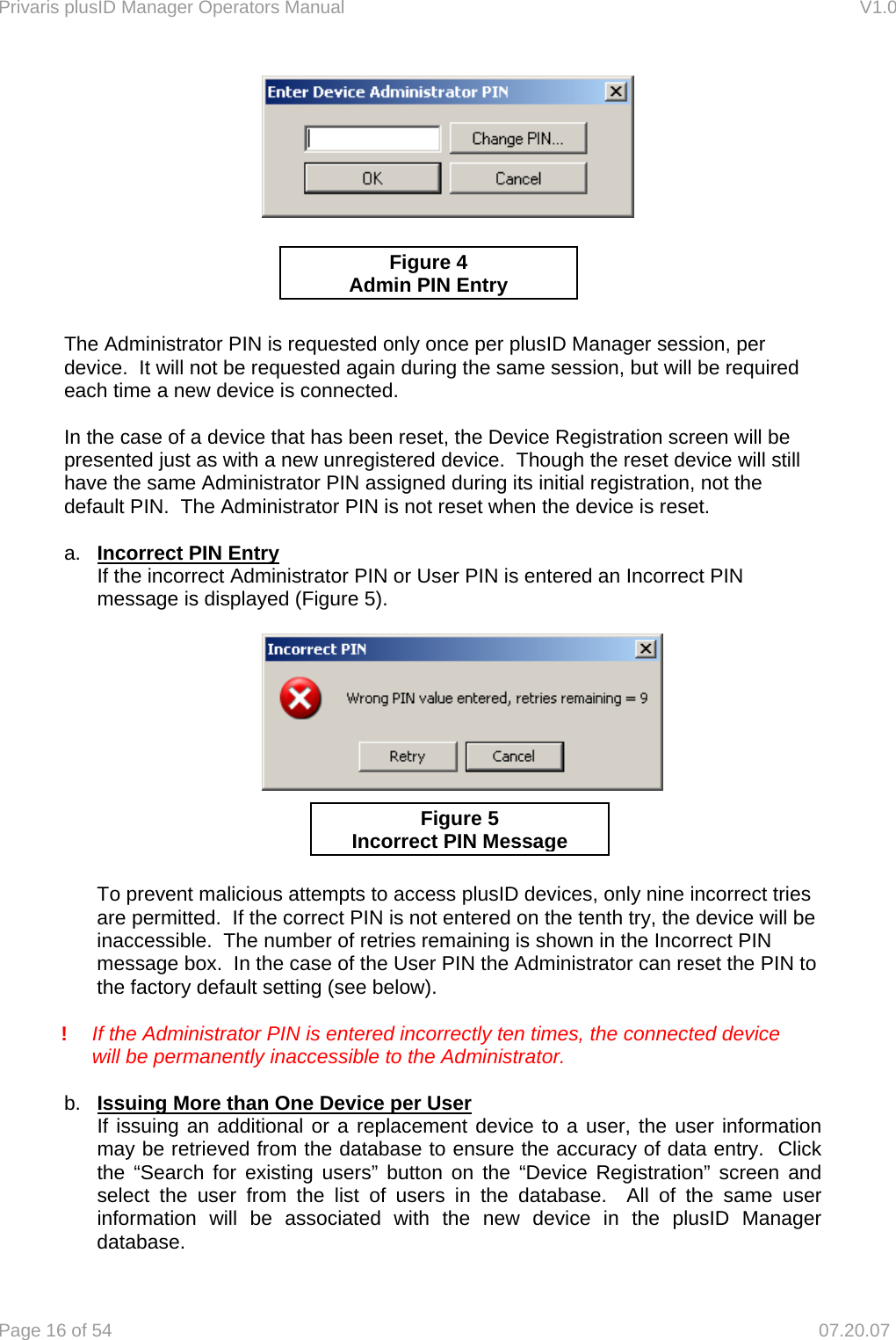 Privaris plusID Manager Operators Manual                                                                      V1.0 Page 16 of 54     07.20.07             The Administrator PIN is requested only once per plusID Manager session, per device.  It will not be requested again during the same session, but will be required each time a new device is connected.  In the case of a device that has been reset, the Device Registration screen will be presented just as with a new unregistered device.  Though the reset device will still have the same Administrator PIN assigned during its initial registration, not the default PIN.  The Administrator PIN is not reset when the device is reset.  a.  Incorrect PIN Entry   If the incorrect Administrator PIN or User PIN is entered an Incorrect PIN    message is displayed (Figure 5).             To prevent malicious attempts to access plusID devices, only nine incorrect tries are permitted.  If the correct PIN is not entered on the tenth try, the device will be inaccessible.  The number of retries remaining is shown in the Incorrect PIN message box.  In the case of the User PIN the Administrator can reset the PIN to the factory default setting (see below).   !  If the Administrator PIN is entered incorrectly ten times, the connected device      will be permanently inaccessible to the Administrator.  b.  Issuing More than One Device per User   If issuing an additional or a replacement device to a user, the user information   may be retrieved from the database to ensure the accuracy of data entry.  Click   the &ldquo;Search for existing users&rdquo; button on the &ldquo;Device Registration&rdquo; screen and   select the user from the list of users in the database.  All of the same user   information will be associated with the new device in the plusID Manager  database. Figure 4 Admin PIN EntryFigure 5 Incorrect PIN Message