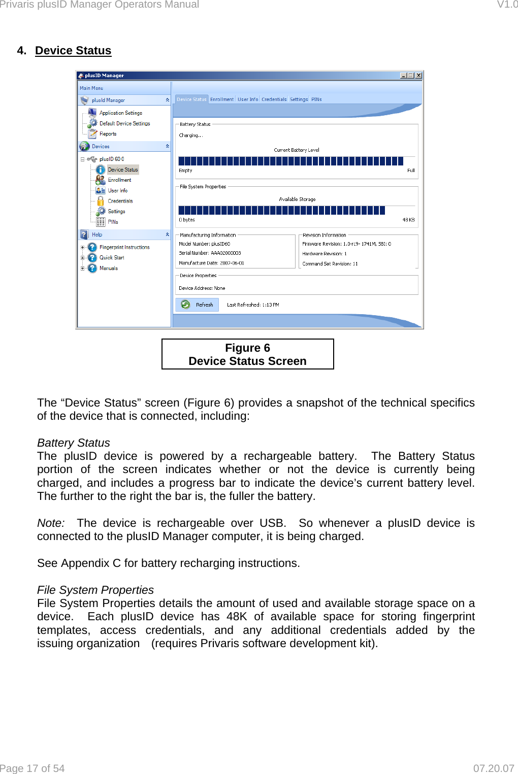 Privaris plusID Manager Operators Manual                                                                      V1.0 Page 17 of 54     07.20.07 4. Device Status                 The &ldquo;Device Status&rdquo; screen (Figure 6) provides a snapshot of the technical specifics     of the device that is connected, including:   Battery Status  The plusID device is powered by a rechargeable battery.  The Battery Status   portion of the screen indicates whether or not the device is currently being   charged, and includes a progress bar to indicate the device&rsquo;s current battery level.    The further to the right the bar is, the fuller the battery.     Note:  The device is rechargeable over USB.  So whenever a plusID device is   connected to the plusID Manager computer, it is being charged.    See Appendix C for battery recharging instructions.   File System Properties   File System Properties details the amount of used and available storage space on a   device.  Each plusID device has 48K of available space for storing fingerprint   templates, access credentials, and any additional credentials added by the   issuing organization   (requires Privaris software development kit).       Figure 6 Device Status Screen