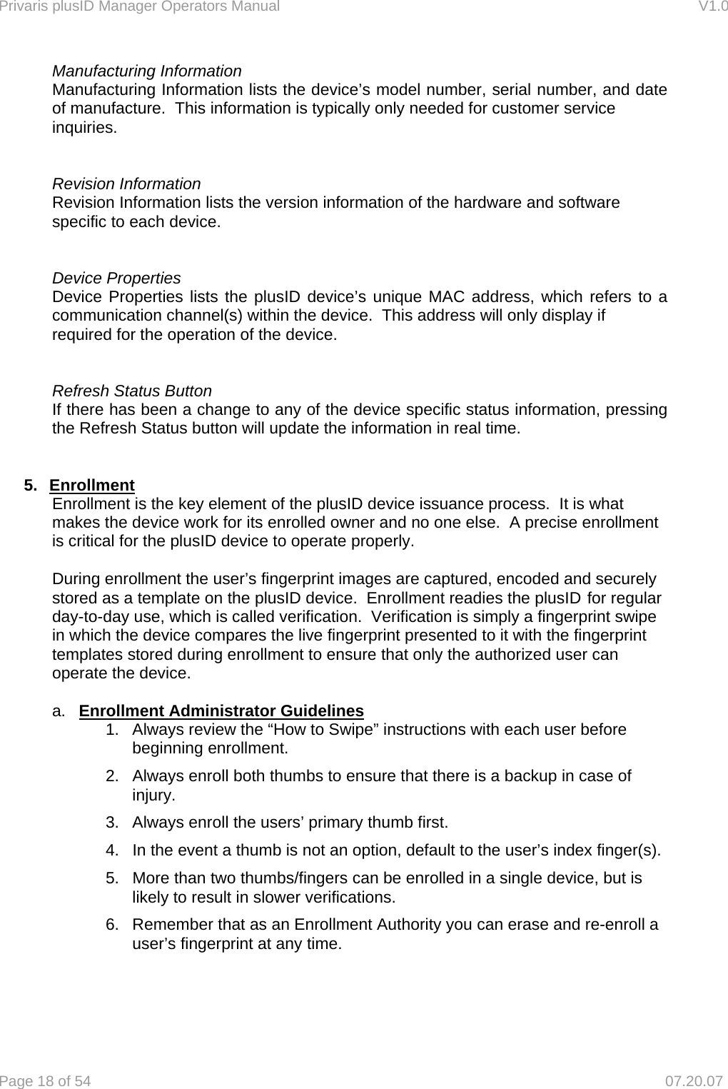 Privaris plusID Manager Operators Manual                                                                      V1.0 Page 18 of 54     07.20.07    Manufacturing Information     Manufacturing Information lists the device&rsquo;s model number, serial number, and date     of manufacture.  This information is typically only needed for customer service     inquiries.       Revision Information     Revision Information lists the version information of the hardware and software      specific to each device.       Device Properties     Device Properties lists the plusID device&rsquo;s unique MAC address, which refers to a     communication channel(s) within the device.  This address will only display if      required for the operation of the device.        Refresh Status Button     If there has been a change to any of the device specific status information, pressing     the Refresh Status button will update the information in real time.    5. Enrollment    Enrollment is the key element of the plusID device issuance process.  It is what      makes the device work for its enrolled owner and no one else.  A precise enrollment     is critical for the plusID device to operate properly.      During enrollment the user&rsquo;s fingerprint images are captured, encoded and securely   stored as a template on the plusID device.  Enrollment readies the plusID for regular   day-to-day use, which is called verification.  Verification is simply a fingerprint swipe   in which the device compares the live fingerprint presented to it with the fingerprint   templates stored during enrollment to ensure that only the authorized user can   operate the device.    a.  Enrollment Administrator Guidelines 1.  Always review the &ldquo;How to Swipe&rdquo; instructions with each user before beginning enrollment. 2.  Always enroll both thumbs to ensure that there is a backup in case of injury.   3.  Always enroll the users&rsquo; primary thumb first. 4.  In the event a thumb is not an option, default to the user&rsquo;s index finger(s). 5.  More than two thumbs/fingers can be enrolled in a single device, but is likely to result in slower verifications. 6.  Remember that as an Enrollment Authority you can erase and re-enroll a user&rsquo;s fingerprint at any time.    