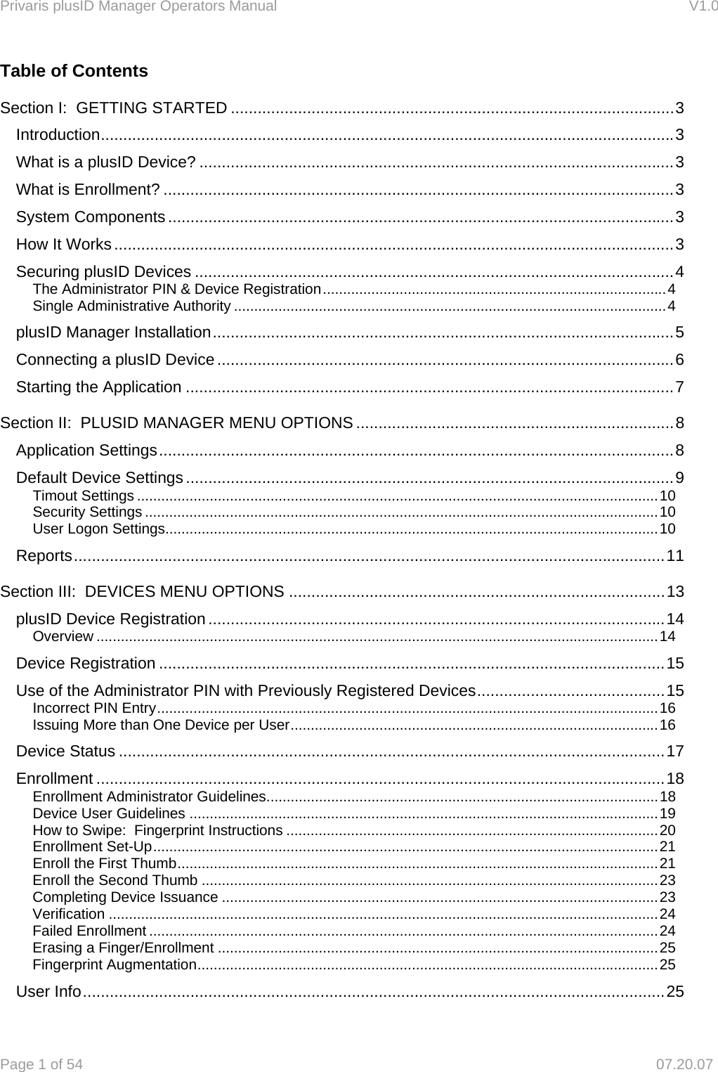 Privaris plusID Manager Operators Manual                                                                      V1.0 Page 1 of 54     07.20.07 Table of Contents Section I:  GETTING STARTED ................................................................................................... 3 Introduction ................................................................................................................................ 3 What is a plusID Device? .......................................................................................................... 3 What is Enrollment? .................................................................................................................. 3 System Components ................................................................................................................. 3 How It Works ............................................................................................................................. 3 Securing plusID Devices ........................................................................................................... 4 The Administrator PIN &amp; Device Registration ..................................................................................... 4 Single Administrative Authority ........................................................................................................... 4 plusID Manager Installation ....................................................................................................... 5 Connecting a plusID Device ...................................................................................................... 6 Starting the Application ............................................................................................................. 7 Section II:  PLUSID MANAGER MENU OPTIONS ....................................................................... 8 Application Settings ................................................................................................................... 8 Default Device Settings ............................................................................................................. 9 Timout Settings ................................................................................................................................. 10 Security Settings ............................................................................................................................... 10 User Logon Settings.......................................................................................................................... 10 Reports .................................................................................................................................... 11 Section III:  DEVICES MENU OPTIONS .................................................................................... 13 plusID Device Registration ...................................................................................................... 14 Overview ........................................................................................................................................... 14 Device Registration ................................................................................................................. 15 Use of the Administrator PIN with Previously Registered Devices .......................................... 15 Incorrect PIN Entry ............................................................................................................................ 16 Issuing More than One Device per User ........................................................................................... 16 Device Status .......................................................................................................................... 17 Enrollment ............................................................................................................................... 18 Enrollment Administrator Guidelines ................................................................................................. 18 Device User Guidelines .................................................................................................................... 19 How to Swipe:  Fingerprint Instructions ............................................................................................ 20 Enrollment Set-Up ............................................................................................................................. 21 Enroll the First Thumb ....................................................................................................................... 21 Enroll the Second Thumb ................................................................................................................. 23 Completing Device Issuance ............................................................................................................ 23 Verification ........................................................................................................................................ 24 Failed Enrollment .............................................................................................................................. 24 Erasing a Finger/Enrollment ............................................................................................................. 25 Fingerprint Augmentation .................................................................................................................. 25 User Info .................................................................................................................................. 25 