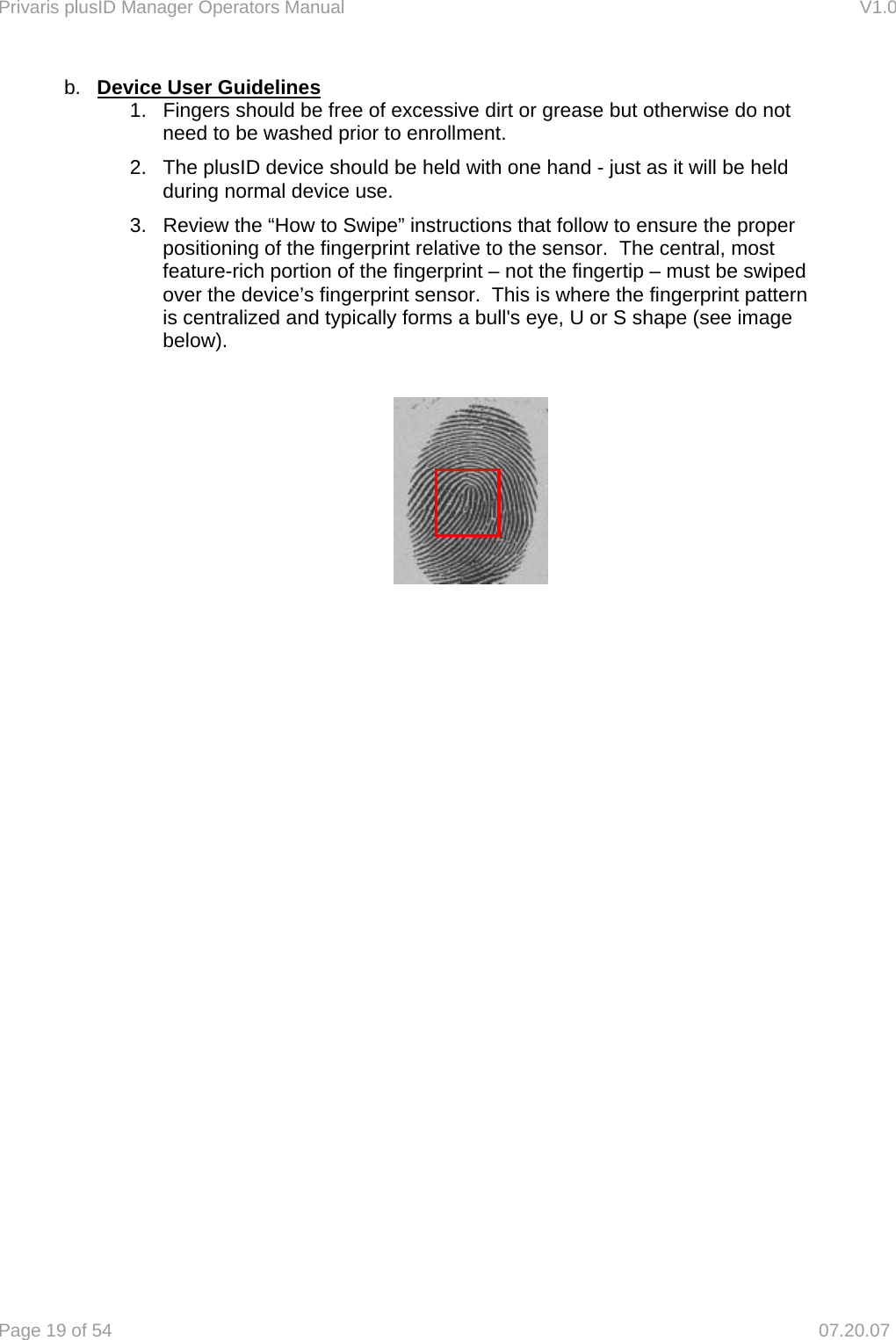 Privaris plusID Manager Operators Manual                                                                      V1.0 Page 19 of 54     07.20.07 b.  Device User Guidelines 1.  Fingers should be free of excessive dirt or grease but otherwise do not need to be washed prior to enrollment. 2.  The plusID device should be held with one hand - just as it will be held during normal device use. 3.  Review the &ldquo;How to Swipe&rdquo; instructions that follow to ensure the proper positioning of the fingerprint relative to the sensor.  The central, most feature-rich portion of the fingerprint &ndash; not the fingertip &ndash; must be swiped over the device&rsquo;s fingerprint sensor.  This is where the fingerprint pattern is centralized and typically forms a bull's eye, U or S shape (see image below).                  