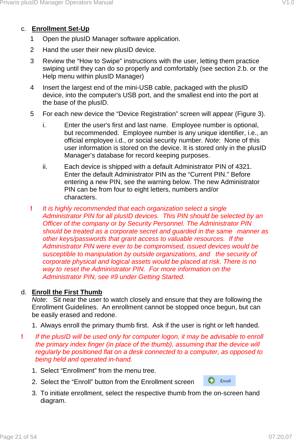 Privaris plusID Manager Operators Manual                                                                      V1.0 Page 21 of 54     07.20.07 c.  Enrollment Set-Up    1  Open the plusID Manager software application.   2  Hand the user their new plusID device.    3  Review the &ldquo;How to Swipe&rdquo; instructions with the user, letting them practice swiping until they can do so properly and comfortably (see section 2.b. or the Help menu within plusID Manager)     4  Insert the largest end of the mini-USB cable, packaged with the plusID      device, into the computer's USB port, and the smallest end into the port at     the base of the plusID.    5  For each new device the &ldquo;Device Registration&rdquo; screen will appear (Figure 3).       i.    Enter the user's first and last name.  Employee number is optional,       but recommended.  Employee number is any unique identifier, i.e., an       official employee i.d., or social security number. Note:  None of this       user information is stored on the device. It is stored only in the plusID       Manager&rsquo;s database for record keeping purposes.       ii.  Each device is shipped with a default Administrator PIN of 4321.        Enter the default Administrator PIN as the &ldquo;Current PIN.&rdquo; Before        entering a new PIN, see the warning below. The new Administrator       PIN can be from four to eight letters, numbers and/or         characters.    !  It is highly recommended that each organization select a single   Administrator PIN for all plusID devices.  This PIN should be selected by an   Officer of the company or by Security Personnel. The Administrator PIN   should be treated as a corporate secret and guarded in the same   manner as   other keys/passwords that grant access to valuable resources.  If the   Administrator PIN were ever to be compromised, issued devices would be   susceptible to manipulation by outside organizations, and   the security of   corporate physical and logical assets would be placed at risk. There is no   way to  reset the Administrator PIN.  For more information on the   Administrator PIN, see #9 under Getting Started.  d.  Enroll the First Thumb   Note:   Sit near the user to watch closely and ensure that they are following the   Enrollment Guidelines.  An enrollment cannot be stopped once begun, but can   be easily erased and redone. 1.  Always enroll the primary thumb first.  Ask if the user is right or left handed. !  If the plusID will be used only for computer logon, it may be advisable to enroll the primary index finger (in place of the thumb), assuming that the device will regularly be positioned flat on a desk connected to a computer, as opposed to being held and operated in-hand. 1.  Select &ldquo;Enrollment&rdquo; from the menu tree. 2.  Select the &ldquo;Enroll&rdquo; button from the Enrollment screen  3.  To initiate enrollment, select the respective thumb from the on-screen hand     diagram.   