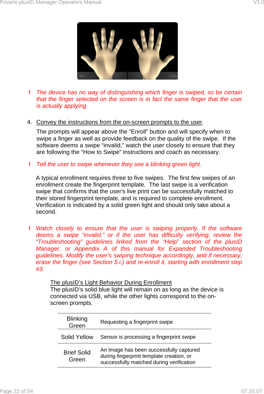Privaris plusID Manager Operators Manual                                                                      V1.0 Page 22 of 54     07.20.07         !   The device has no way of distinguishing which finger is swiped, so be certain   that the finger selected on the screen is in fact the same finger that the user   is actually applying.  4.  Convey the instructions from the on-screen prompts to the user.       The prompts will appear above the &ldquo;Enroll&rdquo; button and will specify when to      swipe a finger as well as provide feedback on the quality of the swipe.  If the     software deems a swipe &ldquo;invalid,&rdquo; watch the user closely to ensure that they     are following the &ldquo;How to Swipe&rdquo; instructions and coach as necessary.      !   Tell the user to swipe whenever they see a blinking green light.    A typical enrollment requires three to five swipes.  The first few swipes of an enrollment create the fingerprint template.  The last swipe is a verification swipe that confirms that the user's live print can be successfully matched to their stored fingerprint template, and is required to complete enrollment. Verification is indicated by a solid green light and should only take about a second.  ! Watch closely to ensure that the user is swiping properly. If the software deems a swipe &ldquo;invalid,&rdquo; or if the user has difficulty verifying, review the &ldquo;Troubleshooting&rdquo; guidelines linked from the &ldquo;Help&rdquo; section of the plusID Manager, or Appendix A of this manual for Expanded Troubleshooting guidelines. Modify the user&rsquo;s swiping technique accordingly, and if necessary, erase the finger (see Section 5.i.) and re-enroll it, starting with enrollment step #3.        The plusID&rsquo;s Light Behavior During Enrollment     The plusID&rsquo;s solid blue light will remain on as long as the device is        connected via USB, while the other lights correspond to the on-       screen prompts.    Blinking Green  Requesting a fingerprint swipe Solid Yellow Sensor is processing a fingerprint swipe Brief Solid Green An image has been successfully captured during fingerprint template creation, or successfully matched during verification 