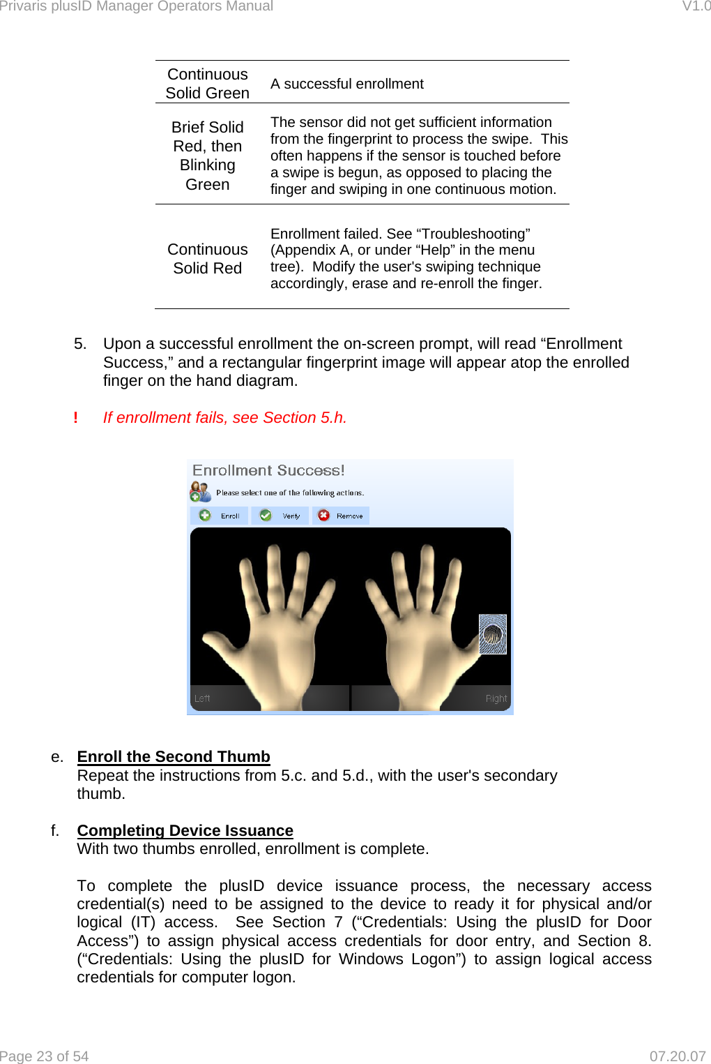 Privaris plusID Manager Operators Manual                                                                      V1.0 Page 23 of 54     07.20.07 Continuous Solid Green  A successful enrollment Brief Solid Red, then Blinking Green The sensor did not get sufficient information from the fingerprint to process the swipe.  This often happens if the sensor is touched before a swipe is begun, as opposed to placing the finger and swiping in one continuous motion. Continuous Solid Red Enrollment failed. See &ldquo;Troubleshooting&rdquo; (Appendix A, or under &ldquo;Help&rdquo; in the menu tree).  Modify the user's swiping technique accordingly, erase and re-enroll the finger.  5.    Upon a successful enrollment the on-screen prompt, will read &ldquo;Enrollment     Success,&rdquo; and a rectangular fingerprint image will appear atop the enrolled     finger on the hand diagram.  ! If enrollment fails, see Section 5.h.    e.  Enroll the Second Thumb Repeat the instructions from 5.c. and 5.d., with the user's secondary        thumb.  f.  Completing Device Issuance With two thumbs enrolled, enrollment is complete.    To complete the plusID device issuance process, the necessary access credential(s) need to be assigned to the device to ready it for physical and/or logical (IT) access.  See Section 7 (&ldquo;Credentials: Using the plusID for Door Access&rdquo;) to assign physical access credentials for door entry, and Section 8. (&ldquo;Credentials: Using the plusID for Windows Logon&rdquo;) to assign logical access credentials for computer logon. 