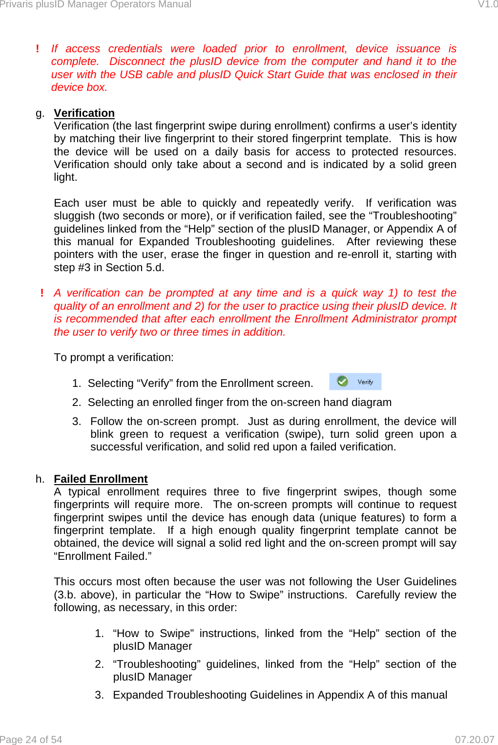 Privaris plusID Manager Operators Manual                                                                      V1.0 Page 24 of 54     07.20.07 !  If access credentials were loaded prior to enrollment, device issuance is   complete.  Disconnect the plusID device from the computer and hand it to the   user with the USB cable and plusID Quick Start Guide that was enclosed in their device box.   g.  Verification Verification (the last fingerprint swipe during enrollment) confirms a user&rsquo;s identity by matching their live fingerprint to their stored fingerprint template.  This is how the device will be used on a daily basis for access to protected resources.  Verification should only take about a second and is indicated by a solid green light.  Each user must be able to quickly and repeatedly verify.  If verification was sluggish (two seconds or more), or if verification failed, see the &ldquo;Troubleshooting&rdquo; guidelines linked from the &ldquo;Help&rdquo; section of the plusID Manager, or Appendix A of this manual for Expanded Troubleshooting guidelines.  After reviewing these pointers with the user, erase the finger in question and re-enroll it, starting with step #3 in Section 5.d.  !  A verification can be prompted at any time and is a quick way 1) to test the quality of an enrollment and 2) for the user to practice using their plusID device. It is recommended that after each enrollment the Enrollment Administrator prompt the user to verify two or three times in addition.  To prompt a verification:  1.  Selecting &ldquo;Verify&rdquo; from the Enrollment screen.  2.  Selecting an enrolled finger from the on-screen hand diagram 3.  Follow the on-screen prompt.  Just as during enrollment, the device will blink green to request a verification (swipe), turn solid green upon a successful verification, and solid red upon a failed verification.  h.  Failed Enrollment A typical enrollment requires three to five fingerprint swipes, though some fingerprints will require more.  The on-screen prompts will continue to request fingerprint swipes until the device has enough data (unique features) to form a fingerprint template.  If a high enough quality fingerprint template cannot be obtained, the device will signal a solid red light and the on-screen prompt will say &ldquo;Enrollment Failed.&rdquo;   This occurs most often because the user was not following the User Guidelines (3.b. above), in particular the &ldquo;How to Swipe&rdquo; instructions.  Carefully review the following, as necessary, in this order:  1.  &ldquo;How to Swipe&rdquo; instructions, linked from the &ldquo;Help&rdquo; section of the plusID Manager 2.  &ldquo;Troubleshooting&rdquo; guidelines, linked from the &ldquo;Help&rdquo; section of the plusID Manager 3.  Expanded Troubleshooting Guidelines in Appendix A of this manual  