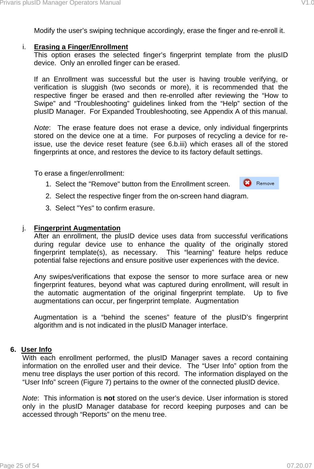 Privaris plusID Manager Operators Manual                                                                      V1.0 Page 25 of 54     07.20.07 Modify the user&rsquo;s swiping technique accordingly, erase the finger and re-enroll it.   i.  Erasing a Finger/Enrollment This option erases the selected finger&rsquo;s fingerprint template from the plusID device.  Only an enrolled finger can be erased.    If an Enrollment was successful but the user is having trouble verifying, or verification is sluggish (two seconds or more), it is recommended that the respective finger be erased and then re-enrolled after reviewing the &ldquo;How to Swipe&rdquo; and &ldquo;Troubleshooting&rdquo; guidelines linked from the &ldquo;Help&rdquo; section of the plusID Manager.  For Expanded Troubleshooting, see Appendix A of this manual.  Note:  The erase feature does not erase a device, only individual fingerprints stored on the device one at a time.  For purposes of recycling a device for re-issue, use the device reset feature (see 6.b.iii) which erases all of the stored fingerprints at once, and restores the device to its factory default settings.        To erase a finger/enrollment:     1.  Select the "Remove" button from the Enrollment screen.      2.  Select the respective finger from the on-screen hand diagram.     3.  Select "Yes" to confirm erasure.  j.  Fingerprint Augmentation  After an enrollment, the plusID device uses data from successful verifications   during regular device use to enhance the quality of the originally stored   fingerprint template(s), as necessary.  This &ldquo;learning&rdquo; feature helps reduce   potential false rejections and ensure positive user experiences with the device.    Any swipes/verifications that expose the sensor to more surface area or new   fingerprint features, beyond what was captured during enrollment, will result in   the automatic augmentation of the original fingerprint template.  Up to five   augmentations can occur, per fingerprint template.  Augmentation    Augmentation is a &ldquo;behind the scenes&rdquo; feature of the plusID&rsquo;s fingerprint   algorithm and is not indicated in the plusID Manager interface.   6. User Info  With each enrollment performed, the plusID Manager saves a record containing information on the enrolled user and their device.  The &ldquo;User Info&rdquo; option from the menu tree displays the user portion of this record.  The information displayed on the &ldquo;User Info&rdquo; screen (Figure 7) pertains to the owner of the connected plusID device.  Note:  This information is not stored on the user&rsquo;s device. User information is stored only in the plusID Manager database for record keeping purposes and can be accessed through &ldquo;Reports&rdquo; on the menu tree.  