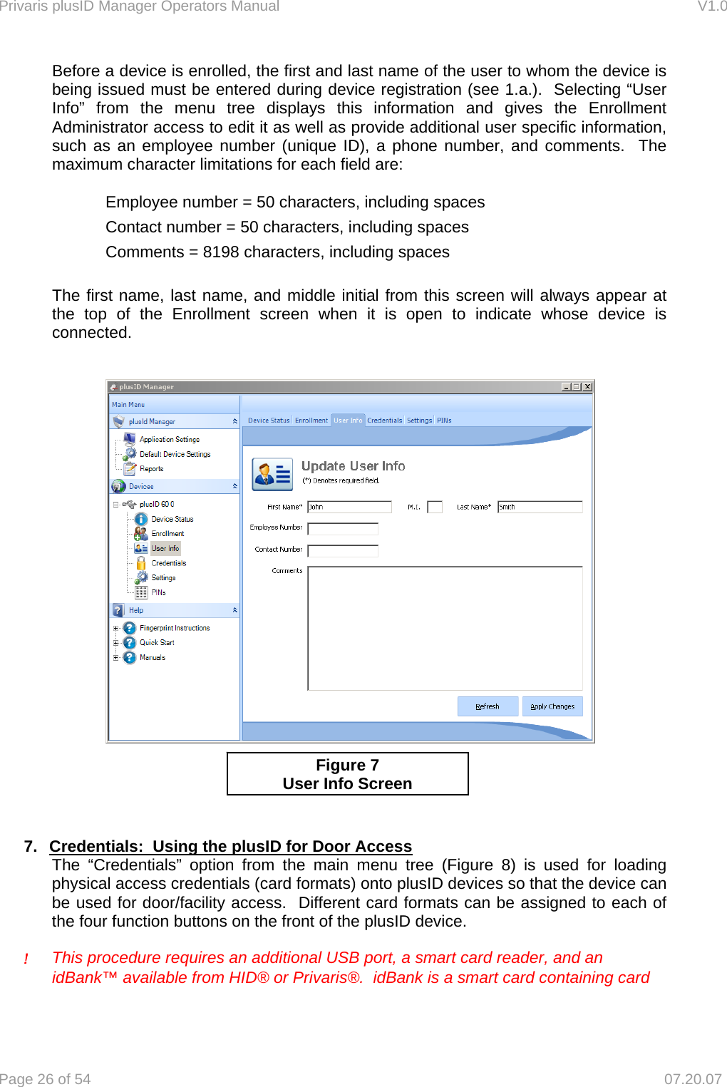 Privaris plusID Manager Operators Manual                                                                      V1.0 Page 26 of 54     07.20.07 Before a device is enrolled, the first and last name of the user to whom the device is being issued must be entered during device registration (see 1.a.).  Selecting &ldquo;User Info&rdquo; from the menu tree displays this information and gives the Enrollment Administrator access to edit it as well as provide additional user specific information, such as an employee number (unique ID), a phone number, and comments.  The maximum character limitations for each field are:  Employee number = 50 characters, including spaces Contact number = 50 characters, including spaces Comments = 8198 characters, including spaces  The first name, last name, and middle initial from this screen will always appear at the top of the Enrollment screen when it is open to indicate whose device is connected.             7.  Credentials:  Using the plusID for Door Access The &ldquo;Credentials&rdquo; option from the main menu tree (Figure 8) is used for loading physical access credentials (card formats) onto plusID devices so that the device can be used for door/facility access.  Different card formats can be assigned to each of the four function buttons on the front of the plusID device.   ! This procedure requires an additional USB port, a smart card reader, and an    idBank&trade; available from HID&reg; or Privaris&reg;.  idBank is a smart card containing card Figure 7  User Info Screen