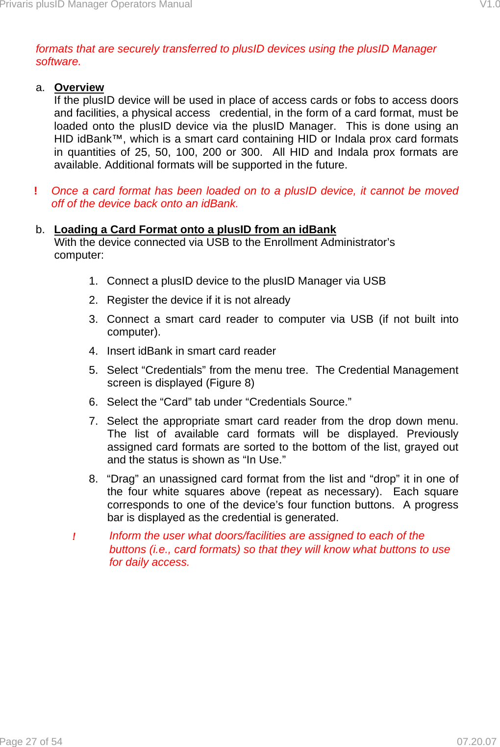 Privaris plusID Manager Operators Manual                                                                      V1.0 Page 27 of 54     07.20.07   formats that are securely transferred to plusID devices using the plusID Manager   software.   a.  Overview If the plusID device will be used in place of access cards or fobs to access doors and facilities, a physical access   credential, in the form of a card format, must be loaded onto the plusID device via the plusID Manager.  This is done using an HID idBank&trade;, which is a smart card containing HID or Indala prox card formats in quantities of 25, 50, 100, 200 or 300.  All HID and Indala prox formats are available. Additional formats will be supported in the future.  ! Once a card format has been loaded on to a plusID device, it cannot be moved   off of the device back onto an idBank.    b.  Loading a Card Format onto a plusID from an idBank   With the device connected via USB to the Enrollment Administrator&rsquo;s     computer:  1.  Connect a plusID device to the plusID Manager via USB 2.  Register the device if it is not already 3.  Connect a smart card reader to computer via USB (if not built into computer). 4.  Insert idBank in smart card reader 5.  Select &ldquo;Credentials&rdquo; from the menu tree.  The Credential Management screen is displayed (Figure 8)  6.  Select the &ldquo;Card&rdquo; tab under &ldquo;Credentials Source.&rdquo;   7.  Select the appropriate smart card reader from the drop down menu.  The list of available card formats will be displayed. Previously assigned card formats are sorted to the bottom of the list, grayed out and the status is shown as &ldquo;In Use.&rdquo; 8.  &ldquo;Drag&rdquo; an unassigned card format from the list and &ldquo;drop&rdquo; it in one of the four white squares above (repeat as necessary).  Each square corresponds to one of the device&rsquo;s four function buttons.  A progress bar is displayed as the credential is generated.     ! Inform the user what doors/facilities are assigned to each of the        buttons (i.e., card formats) so that they will know what buttons to use       for daily access.    