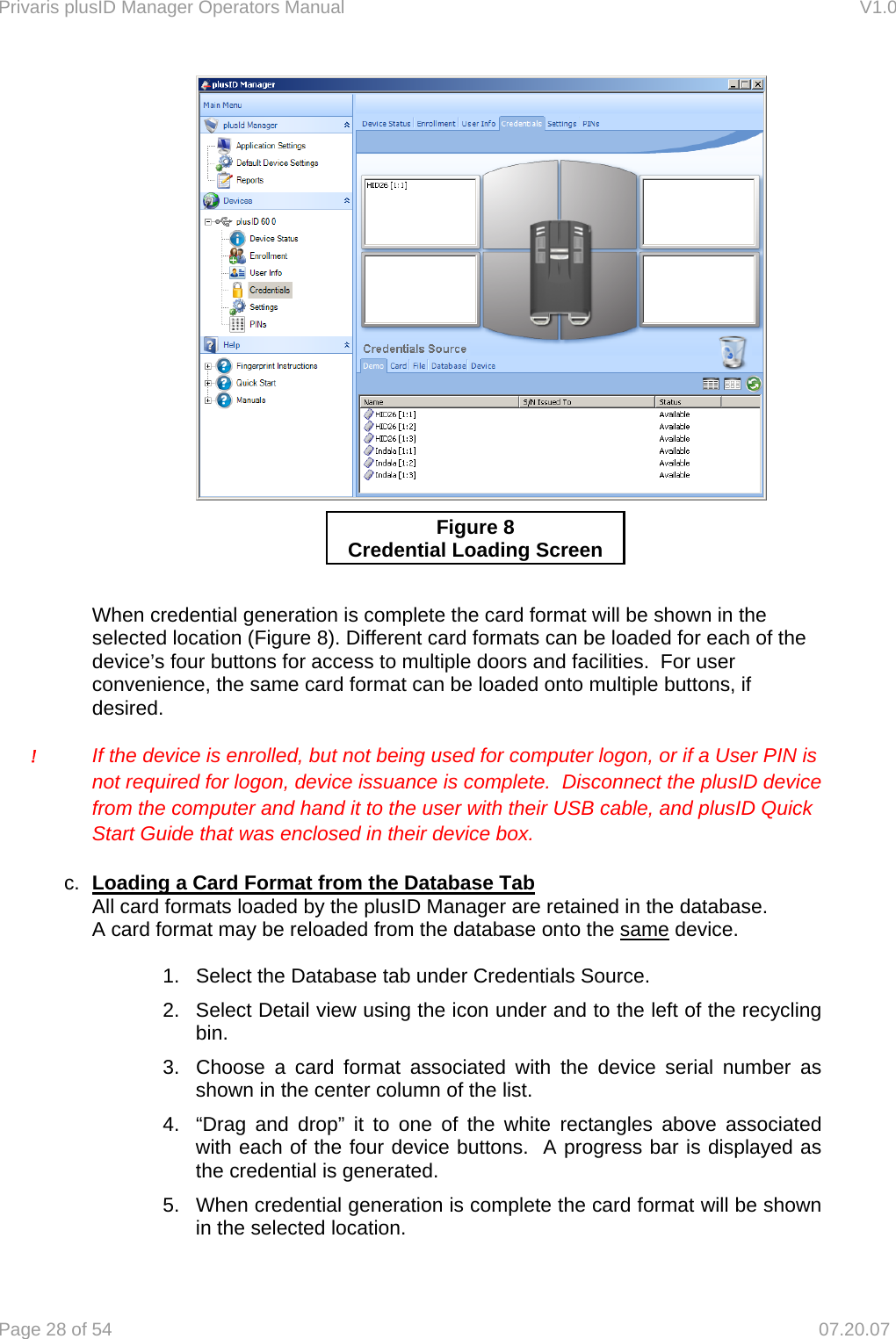 Privaris plusID Manager Operators Manual                                                                      V1.0 Page 28 of 54     07.20.07          When credential generation is complete the card format will be shown in the selected location (Figure 8). Different card formats can be loaded for each of the device&rsquo;s four buttons for access to multiple doors and facilities.  For user convenience, the same card format can be loaded onto multiple buttons, if desired.  !  If the device is enrolled, but not being used for computer logon, or if a User PIN is   not required for logon, device issuance is complete.  Disconnect the plusID device   from the computer and hand it to the user with their USB cable, and plusID Quick   Start Guide that was enclosed in their device box.  c.  Loading a Card Format from the Database Tab   All card formats loaded by the plusID Manager are retained in the database.     A card format may be reloaded from the database onto the same device.  1.  Select the Database tab under Credentials Source. 2.  Select Detail view using the icon under and to the left of the recycling bin. 3.  Choose a card format associated with the device serial number as shown in the center column of the list. 4.  &ldquo;Drag and drop&rdquo; it to one of the white rectangles above associated with each of the four device buttons.  A progress bar is displayed as the credential is generated.   5.  When credential generation is complete the card format will be shown in the selected location. Figure 8 Credential Loading Screen