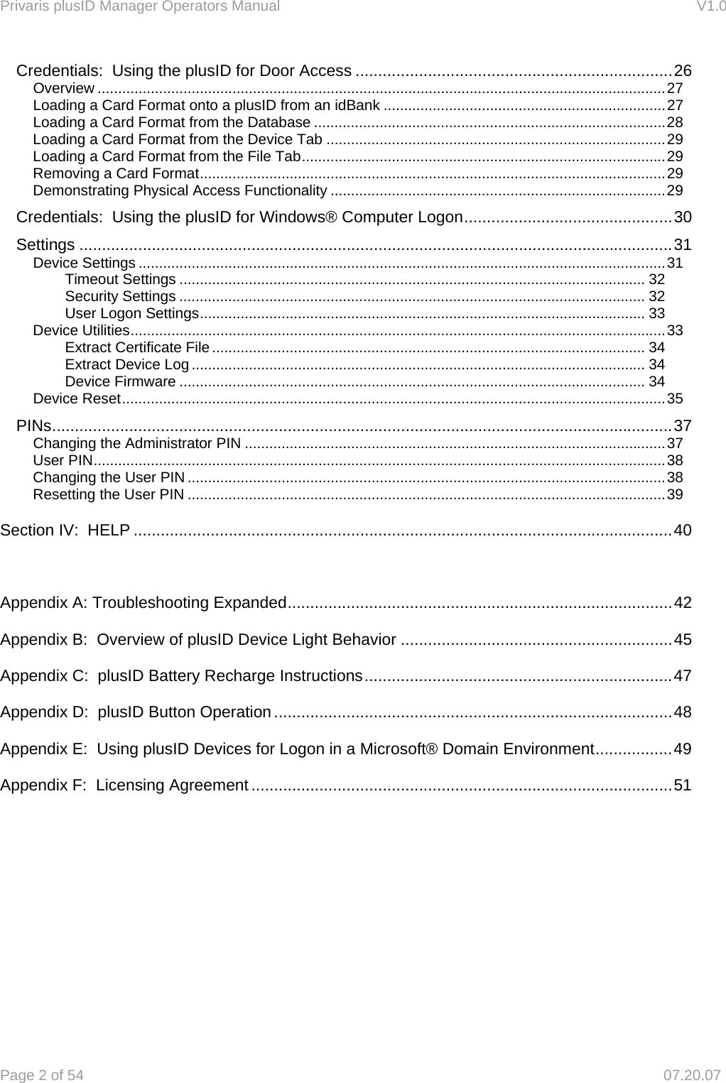 Privaris plusID Manager Operators Manual                                                                      V1.0 Page 2 of 54     07.20.07 Credentials:  Using the plusID for Door Access ...................................................................... 26 Overview ........................................................................................................................................... 27 Loading a Card Format onto a plusID from an idBank ..................................................................... 27 Loading a Card Format from the Database ...................................................................................... 28 Loading a Card Format from the Device Tab ................................................................................... 29 Loading a Card Format from the File Tab ......................................................................................... 29 Removing a Card Format .................................................................................................................. 29 Demonstrating Physical Access Functionality .................................................................................. 29 Credentials:  Using the plusID for Windows&reg; Computer Logon .............................................. 30 Settings ................................................................................................................................... 31 Device Settings ................................................................................................................................. 31 Timeout Settings .................................................................................................................. 32 Security Settings .................................................................................................................. 32 User Logon Settings ............................................................................................................. 33 Device Utilities ................................................................................................................................... 33 Extract Certificate File .......................................................................................................... 34 Extract Device Log ............................................................................................................... 34 Device Firmware .................................................................................................................. 34 Device Reset ..................................................................................................................................... 35 PINs ......................................................................................................................................... 37 Changing the Administrator PIN ....................................................................................................... 37 User PIN ............................................................................................................................................ 38 Changing the User PIN ..................................................................................................................... 38 Resetting the User PIN ..................................................................................................................... 39 Section IV:  HELP ....................................................................................................................... 40  Appendix A: Troubleshooting Expanded ..................................................................................... 42 Appendix B:  Overview of plusID Device Light Behavior ............................................................ 45 Appendix C:  plusID Battery Recharge Instructions .................................................................... 47 Appendix D:  plusID Button Operation ........................................................................................ 48 Appendix E:  Using plusID Devices for Logon in a Microsoft&reg; Domain Environment ................. 49 Appendix F:  Licensing Agreement ............................................................................................. 51       