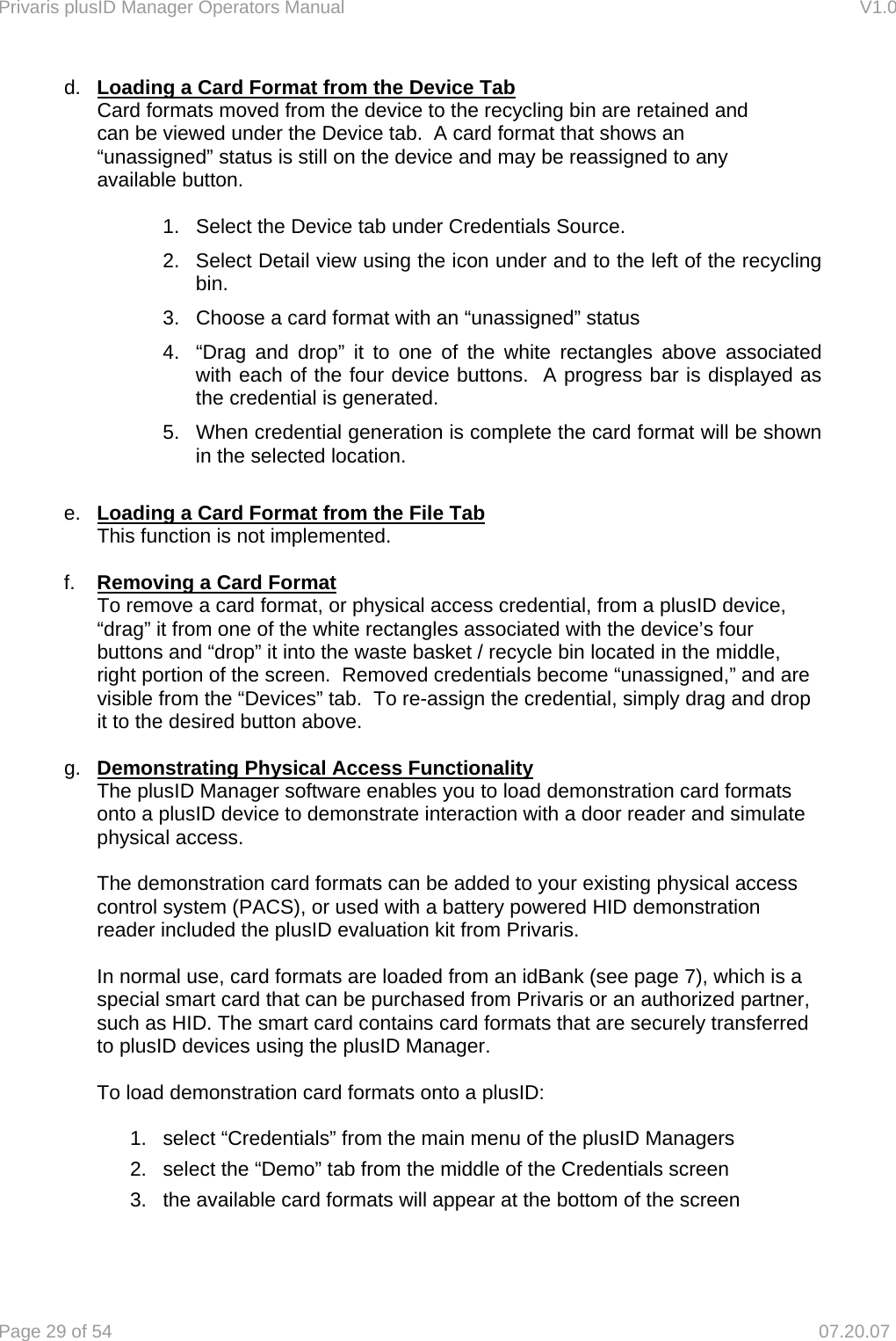 Privaris plusID Manager Operators Manual                                                                      V1.0 Page 29 of 54     07.20.07 d.  Loading a Card Format from the Device Tab   Card formats moved from the device to the recycling bin are retained and    can be viewed under the Device tab.  A card format that shows an      &ldquo;unassigned&rdquo; status is still on the device and may be reassigned to any   available button.  1.  Select the Device tab under Credentials Source.  2.  Select Detail view using the icon under and to the left of the recycling bin. 3.  Choose a card format with an &ldquo;unassigned&rdquo; status 4.  &ldquo;Drag and drop&rdquo; it to one of the white rectangles above associated with each of the four device buttons.  A progress bar is displayed as the credential is generated.   5.  When credential generation is complete the card format will be shown in the selected location.  e.  Loading a Card Format from the File Tab This function is not implemented.  f.  Removing a Card Format   To remove a card format, or physical access credential, from a plusID device,   &ldquo;drag&rdquo; it from one of the white rectangles associated with the device&rsquo;s four   buttons and &ldquo;drop&rdquo; it into the waste basket / recycle bin located in the middle,   right portion of the screen.  Removed credentials become &ldquo;unassigned,&rdquo; and are   visible from the &ldquo;Devices&rdquo; tab.  To re-assign the credential, simply drag and drop   it to the desired button above.  g.  Demonstrating Physical Access Functionality  The plusID Manager software enables you to load demonstration card formats onto a plusID device to demonstrate interaction with a door reader and simulate physical access.  The demonstration card formats can be added to your existing physical access control system (PACS), or used with a battery powered HID demonstration reader included the plusID evaluation kit from Privaris.  In normal use, card formats are loaded from an idBank (see page 7), which is a special smart card that can be purchased from Privaris or an authorized partner, such as HID. The smart card contains card formats that are securely transferred to plusID devices using the plusID Manager.  To load demonstration card formats onto a plusID:   1.  select &ldquo;Credentials&rdquo; from the main menu of the plusID Managers 2.  select the &ldquo;Demo&rdquo; tab from the middle of the Credentials screen 3.  the available card formats will appear at the bottom of the screen 