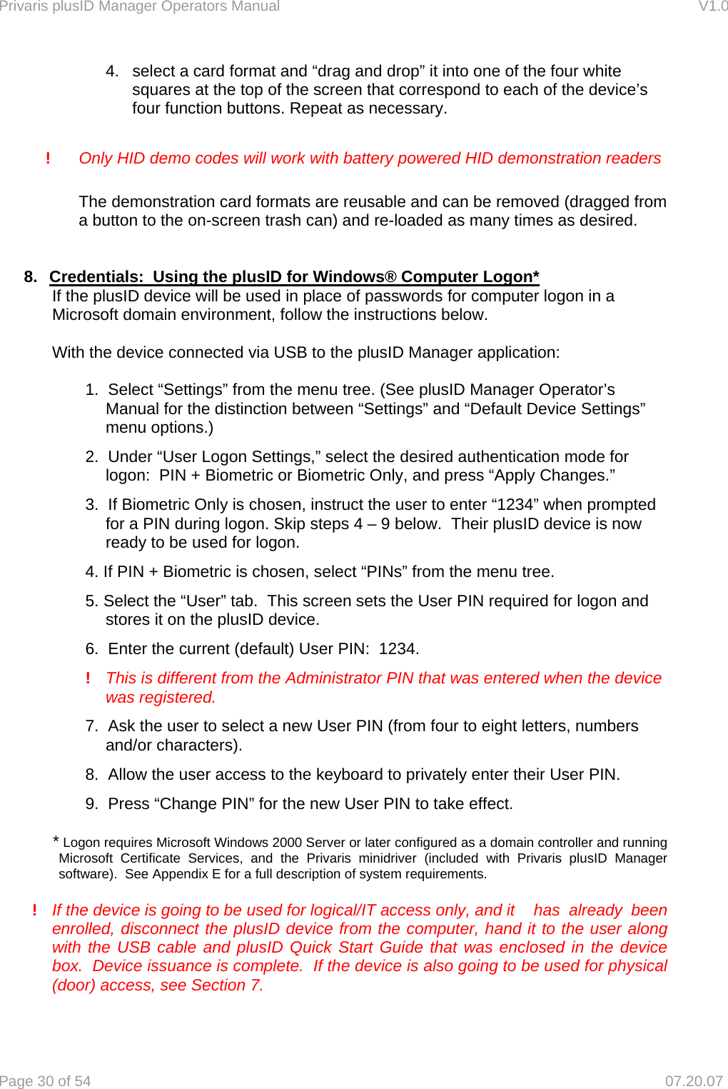 Privaris plusID Manager Operators Manual                                                                      V1.0 Page 30 of 54     07.20.07 4.  select a card format and &ldquo;drag and drop&rdquo; it into one of the four white squares at the top of the screen that correspond to each of the device&rsquo;s four function buttons. Repeat as necessary.  !   Only HID demo codes will work with battery powered HID demonstration readers  The demonstration card formats are reusable and can be removed (dragged from a button to the on-screen trash can) and re-loaded as many times as desired.     8.  Credentials:  Using the plusID for Windows&reg; Computer Logon* If the plusID device will be used in place of passwords for computer logon in a Microsoft domain environment, follow the instructions below.  With the device connected via USB to the plusID Manager application:  1.  Select &ldquo;Settings&rdquo; from the menu tree. (See plusID Manager Operator&rsquo;s Manual for the distinction between &ldquo;Settings&rdquo; and &ldquo;Default Device Settings&rdquo; menu options.) 2.  Under &ldquo;User Logon Settings,&rdquo; select the desired authentication mode for logon:  PIN + Biometric or Biometric Only, and press &ldquo;Apply Changes.&rdquo; 3.  If Biometric Only is chosen, instruct the user to enter &ldquo;1234&rdquo; when prompted for a PIN during logon. Skip steps 4 &ndash; 9 below.  Their plusID device is now ready to be used for logon. 4. If PIN + Biometric is chosen, select &ldquo;PINs&rdquo; from the menu tree. 5. Select the &ldquo;User&rdquo; tab.  This screen sets the User PIN required for logon and stores it on the plusID device. 6.  Enter the current (default) User PIN:  1234.  !   This is different from the Administrator PIN that was entered when the device was registered. 7.  Ask the user to select a new User PIN (from four to eight letters, numbers and/or characters). 8.  Allow the user access to the keyboard to privately enter their User PIN. 9.  Press &ldquo;Change PIN&rdquo; for the new User PIN to take effect.  * Logon requires Microsoft Windows 2000 Server or later configured as a domain controller and running Microsoft Certificate Services, and the Privaris minidriver (included with Privaris plusID Manager software).  See Appendix E for a full description of system requirements.  !  If the device is going to be used for logical/IT access only, and it   has  already  been enrolled, disconnect the plusID device from the computer, hand it to the user along with the USB cable and plusID Quick Start Guide that was enclosed in the device box.  Device issuance is complete.  If the device is also going to be used for physical (door) access, see Section 7.  