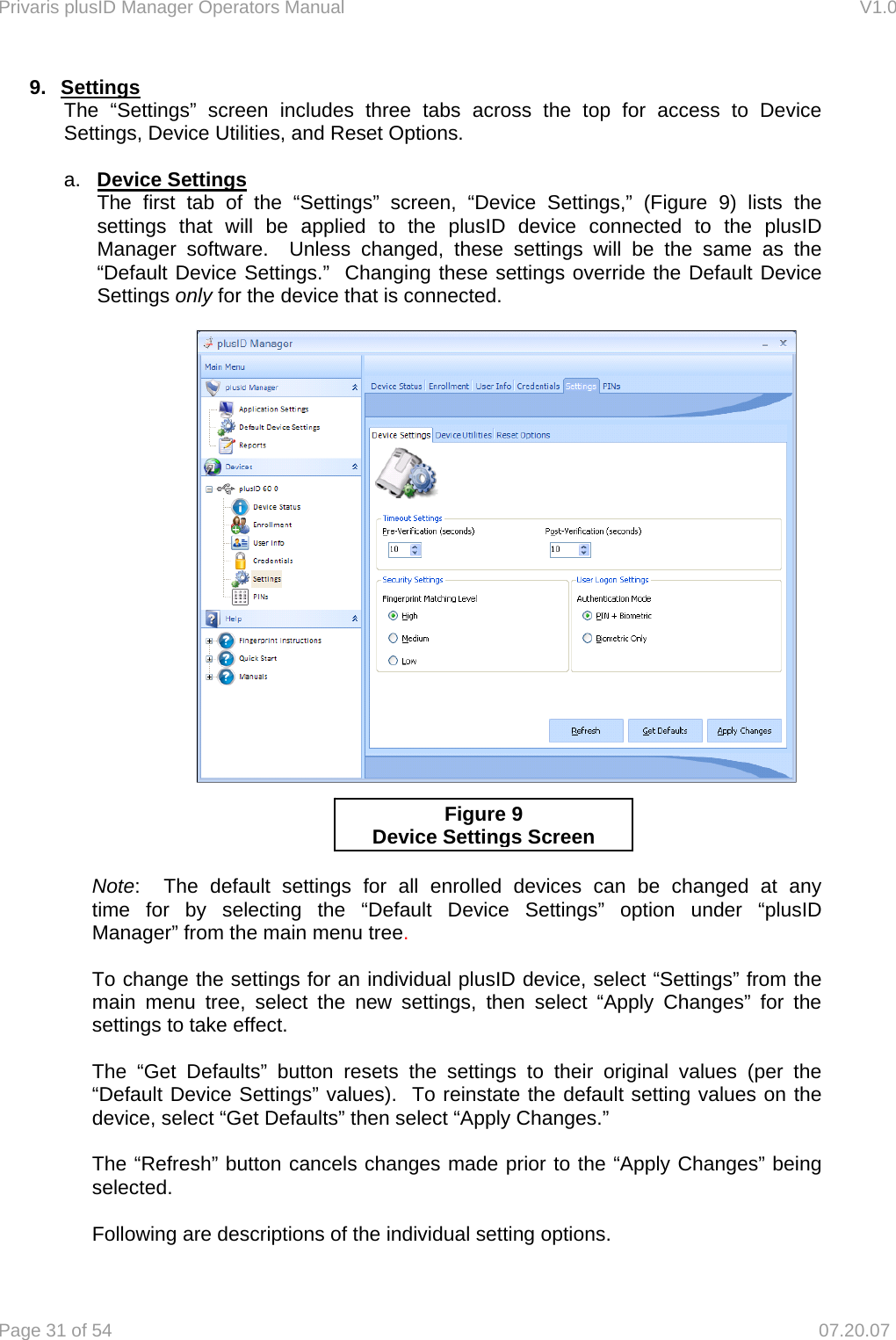 Privaris plusID Manager Operators Manual                                                                      V1.0 Page 31 of 54     07.20.07 9. Settings The &ldquo;Settings&rdquo; screen includes three tabs across the top for access to Device Settings, Device Utilities, and Reset Options.   a.  Device Settings  The first tab of the &ldquo;Settings&rdquo; screen, &ldquo;Device Settings,&rdquo; (Figure 9) lists the settings that will be applied to the plusID device connected to the plusID Manager software.  Unless changed, these settings will be the same as the &ldquo;Default Device Settings.&rdquo;  Changing these settings override the Default Device Settings only for the device that is connected.                 Note:  The default settings for all enrolled devices can be changed at any   time for by selecting the &ldquo;Default Device Settings&rdquo; option under &ldquo;plusID   Manager&rdquo; from the main menu tree.    To change the settings for an individual plusID device, select &ldquo;Settings&rdquo; from the   main menu tree, select the new settings, then select &ldquo;Apply Changes&rdquo; for the   settings to take effect.    The &ldquo;Get Defaults&rdquo; button resets the settings to their original values (per the   &ldquo;Default Device Settings&rdquo; values).  To reinstate the default setting values on the   device, select &ldquo;Get Defaults&rdquo; then select &ldquo;Apply Changes.&rdquo;    The &ldquo;Refresh&rdquo; button cancels changes made prior to the &ldquo;Apply Changes&rdquo; being  selected.    Following are descriptions of the individual setting options. Figure 9 Device Settings Screen