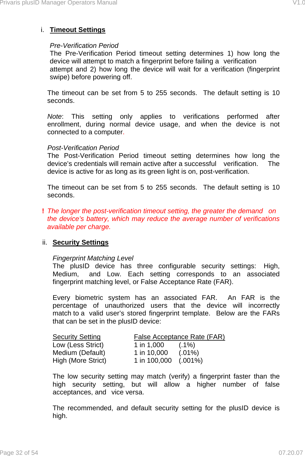 Privaris plusID Manager Operators Manual                                                                      V1.0 Page 32 of 54     07.20.07 i.  Timeout Settings   Pre-Verification Period  The Pre-Verification Period timeout setting determines 1) how long the device will attempt to match a fingerprint before failing a  verification attempt and 2) how long the device will wait for a verification (fingerprint swipe) before powering off.     The timeout can be set from 5 to 255 seconds.  The default setting is 10  seconds.   Note: This setting only applies to verifications performed after  enrollment, during normal device usage, and when the device is not   connected to a computer.     Post-Verification Period  The Post-Verification Period timeout setting determines how long the   device&rsquo;s credentials will remain active after a successful   verification.  The   device is active for as long as its green light is on, post-verification.     The timeout can be set from 5 to 255 seconds.  The default setting is 10  seconds.  ! The longer the post-verification timeout setting, the greater the demand   on the device&rsquo;s battery, which may reduce the average number of verifications available per charge.  ii.  Security Settings    Fingerprint Matching Level   The plusID device has three configurable security settings:  High,   Medium,   and Low. Each setting corresponds to an associated   fingerprint matching level, or False Acceptance Rate (FAR).    Every biometric system has an associated FAR.  An FAR is the   percentage of unauthorized users that the device will incorrectly   match to a  valid user&rsquo;s stored fingerprint template.  Below are the FARs   that can be set in the plusID device:     Security Setting               False Acceptance Rate (FAR)   Low (Less Strict)           1 in 1,000    (.1%)   Medium (Default)      1 in 10,000    (.01%)   High (More Strict)          1 in 100,000    (.001%)    The low security setting may match (verify) a fingerprint faster than the   high security setting, but will allow a higher number of false   acceptances, and   vice versa.    The recommended, and default security setting for the plusID device is  high.   