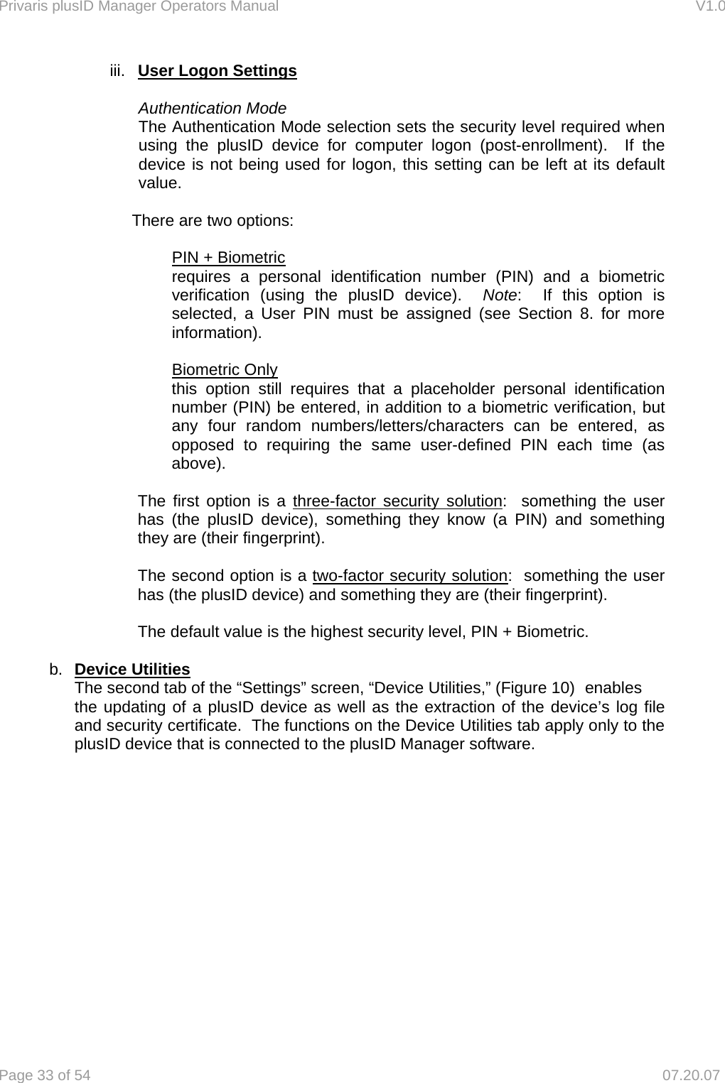 Privaris plusID Manager Operators Manual                                                                      V1.0 Page 33 of 54     07.20.07 iii.  User Logon Settings  Authentication Mode The Authentication Mode selection sets the security level required when using the plusID device for computer logon (post-enrollment).  If the device is not being used for logon, this setting can be left at its default value.  There are two options:  PIN + Biometric requires a personal identification number (PIN) and a biometric verification (using the plusID device).  Note:  If this option is selected, a User PIN must be assigned (see Section 8. for more information).  Biometric Only this option still requires that a placeholder personal identification number (PIN) be entered, in addition to a biometric verification, but any four random numbers/letters/characters can be entered, as opposed to requiring the same user-defined PIN each time (as above).   The first option is a three-factor security solution:  something the user has (the plusID device), something they know (a PIN) and something they are (their fingerprint).  The second option is a two-factor security solution:  something the user has (the plusID device) and something they are (their fingerprint).  The default value is the highest security level, PIN + Biometric.  b.  Device Utilities    The second tab of the &ldquo;Settings&rdquo; screen, &ldquo;Device Utilities,&rdquo; (Figure 10)  enables    the updating of a plusID device as well as the extraction of the device&rsquo;s log file and security certificate.  The functions on the Device Utilities tab apply only to the plusID device that is connected to the plusID Manager software.       