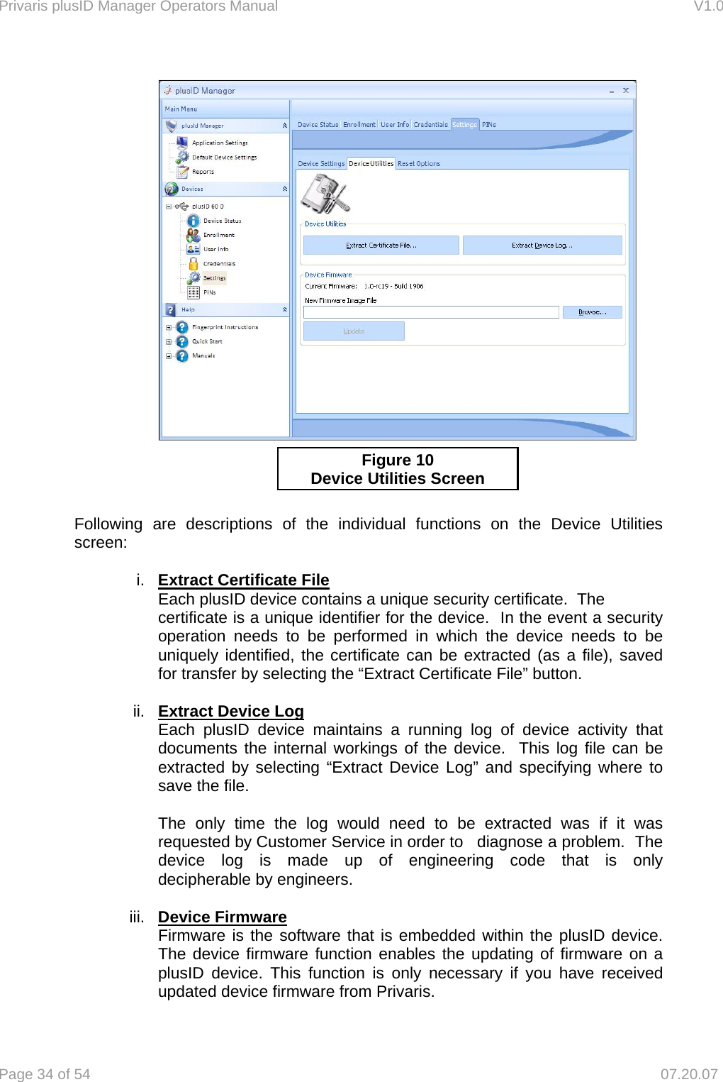 Privaris plusID Manager Operators Manual                                                                      V1.0 Page 34 of 54     07.20.07           Following are descriptions of the individual functions on the Device Utilities  screen:  i.  Extract Certificate File   Each plusID device contains a unique security certificate.  The    certificate is a unique identifier for the device.  In the event a security   operation needs to be performed in which the device needs to be   uniquely identified, the certificate can be extracted (as a file), saved   for transfer by selecting the &ldquo;Extract Certificate File&rdquo; button.    ii.  Extract Device Log   Each plusID device maintains a running log of device activity that   documents the internal workings of the device.  This log file can be   extracted by selecting &ldquo;Extract Device Log&rdquo; and specifying where to   save the file.      The only time the log would need to be extracted was if it was   requested by Customer Service in order to   diagnose a problem.  The  device log is made up of engineering code that is only   decipherable by engineers.  iii.  Device Firmware     Firmware is the software that is embedded within the plusID device.      The device firmware function enables the updating of firmware on a     plusID device. This function is only necessary if you have received     updated device firmware from Privaris. Figure 10 Device Utilities Screen