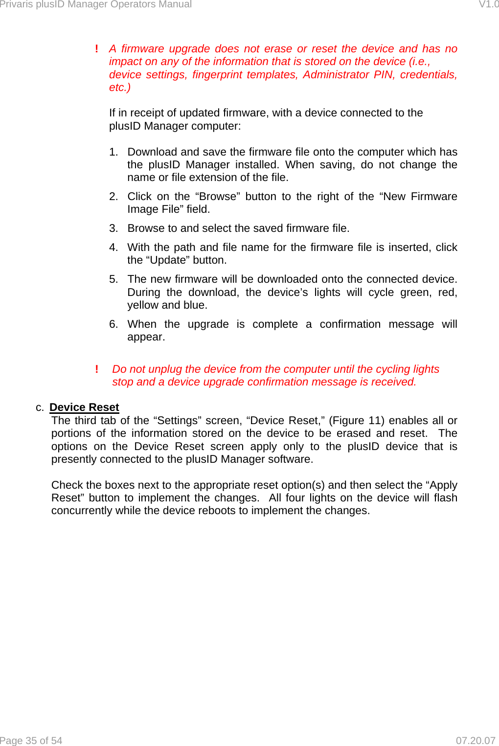 Privaris plusID Manager Operators Manual                                                                      V1.0 Page 35 of 54     07.20.07    !  A firmware upgrade does not erase or reset the device and has no     impact on any of the information that is stored on the device (i.e.,      device settings, fingerprint templates, Administrator PIN, credentials,   etc.)       If in receipt of updated firmware, with a device connected to the    plusID Manager computer:  1.  Download and save the firmware file onto the computer which has the plusID Manager installed. When saving, do not change the name or file extension of the file. 2.  Click on the &ldquo;Browse&rdquo; button to the right of the &ldquo;New Firmware Image File&rdquo; field. 3.  Browse to and select the saved firmware file.  4.  With the path and file name for the firmware file is inserted, click the &ldquo;Update&rdquo; button. 5.  The new firmware will be downloaded onto the connected device.  During the download, the device&rsquo;s lights will cycle green, red, yellow and blue.   6. When the upgrade is complete a confirmation message will appear.   !  Do not unplug the device from the computer until the cycling lights    stop and a device upgrade confirmation message is received.   c.  Device Reset   The third tab of the &ldquo;Settings&rdquo; screen, &ldquo;Device Reset,&rdquo; (Figure 11) enables all or portions of the information stored on the device to be erased and reset.  The options on the Device Reset screen apply only to the plusID device that is presently connected to the plusID Manager software.    Check the boxes next to the appropriate reset option(s) and then select the &ldquo;Apply Reset&rdquo; button to implement the changes.  All four lights on the device will flash concurrently while the device reboots to implement the changes.  