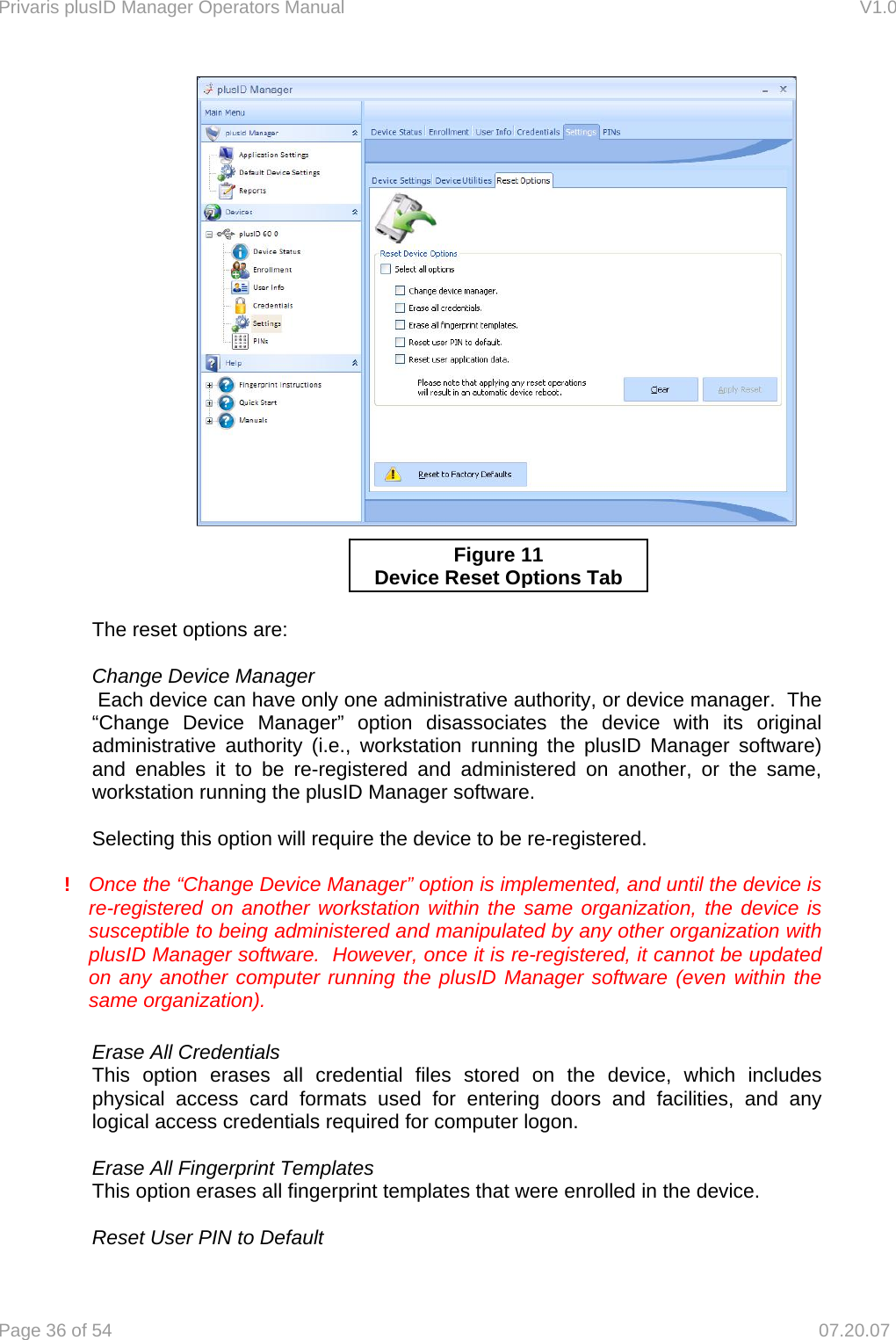 Privaris plusID Manager Operators Manual                                                                      V1.0 Page 36 of 54     07.20.07           The reset options are:    Change Device Manager   Each device can have only one administrative authority, or device manager.  The &ldquo;Change Device Manager&rdquo; option disassociates the device with its original administrative authority (i.e., workstation running the plusID Manager software) and enables it to be re-registered and administered on another, or the same, workstation running the plusID Manager software.      Selecting this option will require the device to be re-registered.    !  Once the &ldquo;Change Device Manager&rdquo; option is implemented, and until the device is re-registered on another workstation within the same organization, the device is susceptible to being administered and manipulated by any other organization with plusID Manager software.  However, once it is re-registered, it cannot be updated on any another computer running the plusID Manager software (even within the same organization).    Erase All Credentials  This option erases all credential files stored on the device, which includes physical access card formats used for entering doors and facilities, and any logical access credentials required for computer logon.    Erase All Fingerprint Templates   This option erases all fingerprint templates that were enrolled in the device.    Reset User PIN to Default Figure 11 Device Reset Options Tab