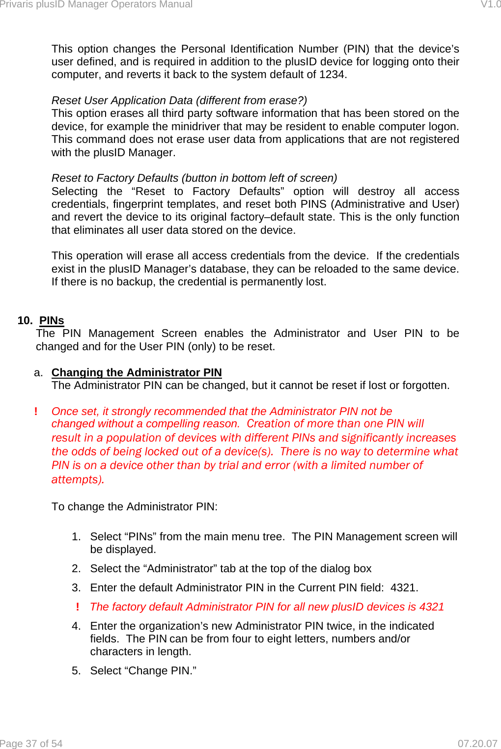 Privaris plusID Manager Operators Manual                                                                      V1.0 Page 37 of 54     07.20.07   This option changes the Personal Identification Number (PIN) that the device&rsquo;s user defined, and is required in addition to the plusID device for logging onto their computer, and reverts it back to the system default of 1234.    Reset User Application Data (different from erase?)   This option erases all third party software information that has been stored on the device, for example the minidriver that may be resident to enable computer logon.  This command does not erase user data from applications that are not registered with the plusID Manager.   Reset to Factory Defaults (button in bottom left of screen)   Selecting the &ldquo;Reset to Factory Defaults&rdquo; option will destroy all access credentials, fingerprint templates, and reset both PINS (Administrative and User) and revert the device to its original factory&ndash;default state. This is the only function that eliminates all user data stored on the device.    This operation will erase all access credentials from the device.  If the credentials exist in the plusID Manager&rsquo;s database, they can be reloaded to the same device.  If there is no backup, the credential is permanently lost.   10.  PINs   The PIN Management Screen enables the Administrator and User PIN to be   changed and for the User PIN (only) to be reset.  a.  Changing the Administrator PIN   The Administrator PIN can be changed, but it cannot be reset if lost or forgotten.    ! Once set, it strongly recommended that the Administrator PIN not be        changed without a compelling reason.  Creation of more than one PIN will      result in a population of devices with different PINs and significantly increases     the odds of being locked out of a device(s).  There is no way to determine what     PIN is on a device other than by trial and error (with a limited number of    attempts).    To change the Administrator PIN:  1.  Select &ldquo;PINs&rdquo; from the main menu tree.  The PIN Management screen will be displayed. 2.  Select the &ldquo;Administrator&rdquo; tab at the top of the dialog box 3.  Enter the default Administrator PIN in the Current PIN field:  4321.      !    The factory default Administrator PIN for all new plusID devices is 4321  4.  Enter the organization&rsquo;s new Administrator PIN twice, in the indicated fields.  The PIN can be from four to eight letters, numbers and/or characters in length. 5.  Select &ldquo;Change PIN.&rdquo;  