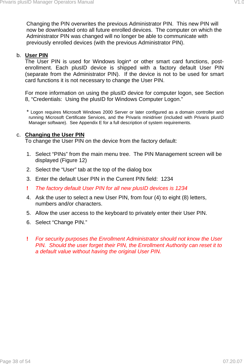 Privaris plusID Manager Operators Manual                                                                      V1.0 Page 38 of 54     07.20.07 Changing the PIN overwrites the previous Administrator PIN.  This new PIN will now be downloaded onto all future enrolled devices.  The computer on which the Administrator PIN was changed will no longer be able to communicate with previously enrolled devices (with the previous Administrator PIN).  b.  User PIN The User PIN is used for Windows login* or other smart card functions, post-enrollment. Each plusID device is shipped with a factory default User PIN (separate from the Administrator PIN).  If the device is not to be used for smart card functions it is not necessary to change the User PIN.   For more information on using the plusID device for computer logon, see Section 8, &ldquo;Credentials:  Using the plusID for Windows Computer Logon.&rdquo;  * Logon requires Microsoft Windows 2000 Server or later configured as a domain controller and running Microsoft Certificate Services, and the Privaris minidriver (included with Privaris plusID Manager software).  See Appendix E for a full description of system requirements.  c.  Changing the User PIN   To change the User PIN on the device from the factory default:  1.  Select &ldquo;PINs&rdquo; from the main menu tree.  The PIN Management screen will be displayed (Figure 12) 2.  Select the &ldquo;User&rdquo; tab at the top of the dialog box 3.  Enter the default User PIN in the Current PIN field:  1234  !  The factory default User PIN for all new plusID devices is 1234  4.  Ask the user to select a new User PIN, from four (4) to eight (8) letters, numbers and/or characters. 5.  Allow the user access to the keyboard to privately enter their User PIN.  6.  Select &ldquo;Change PIN.&rdquo;    !   For security purposes the Enrollment Administrator should not know the User       PIN.  Should the user forget their PIN, the Enrollment Authority can reset it to       a default value without having the original User PIN.  