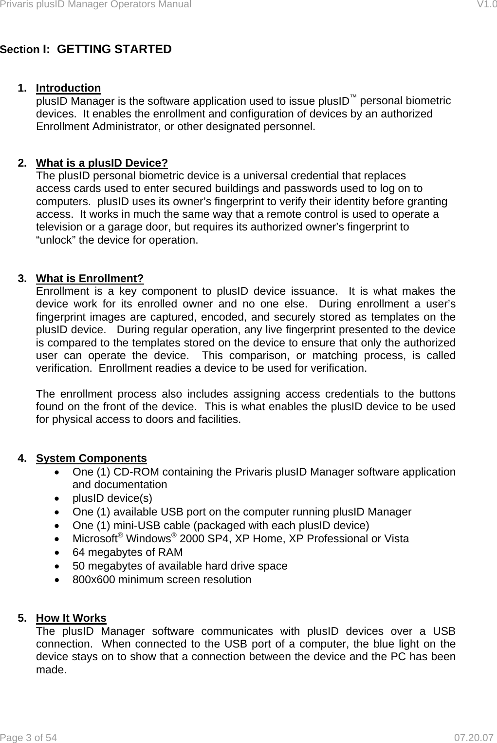 Privaris plusID Manager Operators Manual                                                                      V1.0 Page 3 of 54     07.20.07 Section I:  GETTING STARTED   1. Introduction plusID Manager is the software application used to issue plusID&trade; personal biometric devices.  It enables the enrollment and configuration of devices by an authorized Enrollment Administrator, or other designated personnel.   2.  What is a plusID Device?  The plusID personal biometric device is a universal credential that replaces  access cards used to enter secured buildings and passwords used to log on to   computers.  plusID uses its owner&rsquo;s fingerprint to verify their identity before granting   access.  It works in much the same way that a remote control is used to operate a   television or a garage door, but requires its authorized owner&rsquo;s fingerprint to   &ldquo;unlock&rdquo; the device for operation.   3.  What is Enrollment? Enrollment is a key component to plusID device issuance.  It is what makes the device work for its enrolled owner and no one else.  During enrollment a user&rsquo;s fingerprint images are captured, encoded, and securely stored as templates on the plusID device.   During regular operation, any live fingerprint presented to the device is compared to the templates stored on the device to ensure that only the authorized user can operate the device.  This comparison, or matching process, is called verification.  Enrollment readies a device to be used for verification.  The enrollment process also includes assigning access credentials to the buttons found on the front of the device.  This is what enables the plusID device to be used for physical access to doors and facilities.   4. System Components &bull;  One (1) CD-ROM containing the Privaris plusID Manager software application and documentation &bull; plusID device(s) &bull;  One (1) available USB port on the computer running plusID Manager &bull;  One (1) mini-USB cable (packaged with each plusID device) &bull; Microsoft&reg; Windows&reg; 2000 SP4, XP Home, XP Professional or Vista  &bull;  64 megabytes of RAM &bull;  50 megabytes of available hard drive space &bull;  800x600 minimum screen resolution   5.  How It Works  The plusID Manager software communicates with plusID devices over a USB   connection.  When connected to the USB port of a computer, the blue light on the   device stays on to show that a connection between the device and the PC has been  made.  