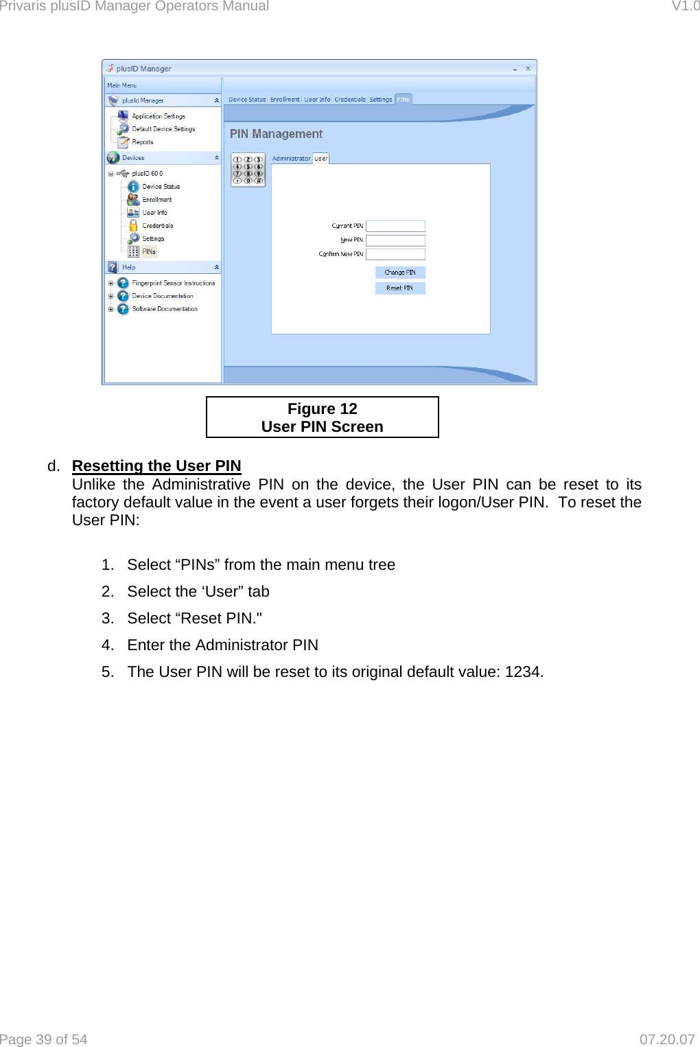 Privaris plusID Manager Operators Manual                                                                      V1.0 Page 39 of 54     07.20.07         d.  Resetting the User PIN   Unlike the Administrative PIN on the device, the User PIN can be reset to its factory default value in the event a user forgets their logon/User PIN.  To reset the User PIN:  1.  Select &ldquo;PINs&rdquo; from the main menu tree 2.  Select the &lsquo;User&rdquo; tab 3.  Select &ldquo;Reset PIN."   4.  Enter the Administrator PIN    5.  The User PIN will be reset to its original default value: 1234.   Figure 12 User PIN Screen