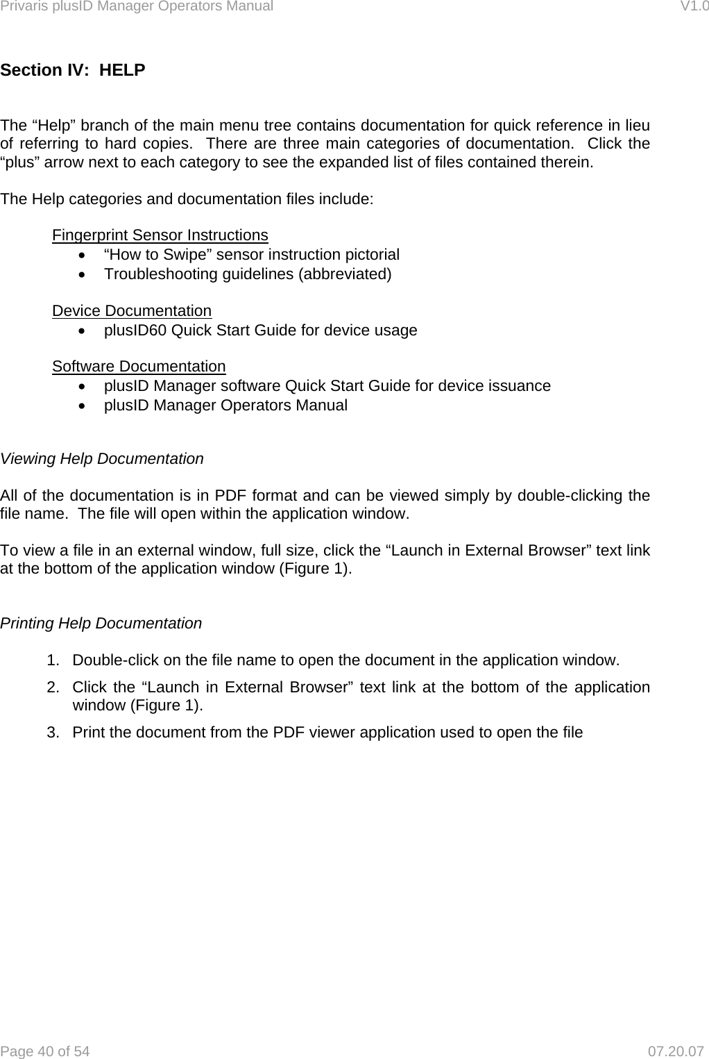 Privaris plusID Manager Operators Manual                                                                      V1.0 Page 40 of 54     07.20.07 Section IV:  HELP   The &ldquo;Help&rdquo; branch of the main menu tree contains documentation for quick reference in lieu of referring to hard copies.  There are three main categories of documentation.  Click the &ldquo;plus&rdquo; arrow next to each category to see the expanded list of files contained therein.    The Help categories and documentation files include:   Fingerprint Sensor Instructions &bull;  &ldquo;How to Swipe&rdquo; sensor instruction pictorial &bull;  Troubleshooting guidelines (abbreviated)   Device Documentation &bull;  plusID60 Quick Start Guide for device usage   Software Documentation &bull;  plusID Manager software Quick Start Guide for device issuance &bull;  plusID Manager Operators Manual   Viewing Help Documentation  All of the documentation is in PDF format and can be viewed simply by double-clicking the file name.  The file will open within the application window.  To view a file in an external window, full size, click the &ldquo;Launch in External Browser&rdquo; text link at the bottom of the application window (Figure 1).   Printing Help Documentation  1.  Double-click on the file name to open the document in the application window.  2.  Click the &ldquo;Launch in External Browser&rdquo; text link at the bottom of the application window (Figure 1). 3.  Print the document from the PDF viewer application used to open the file             