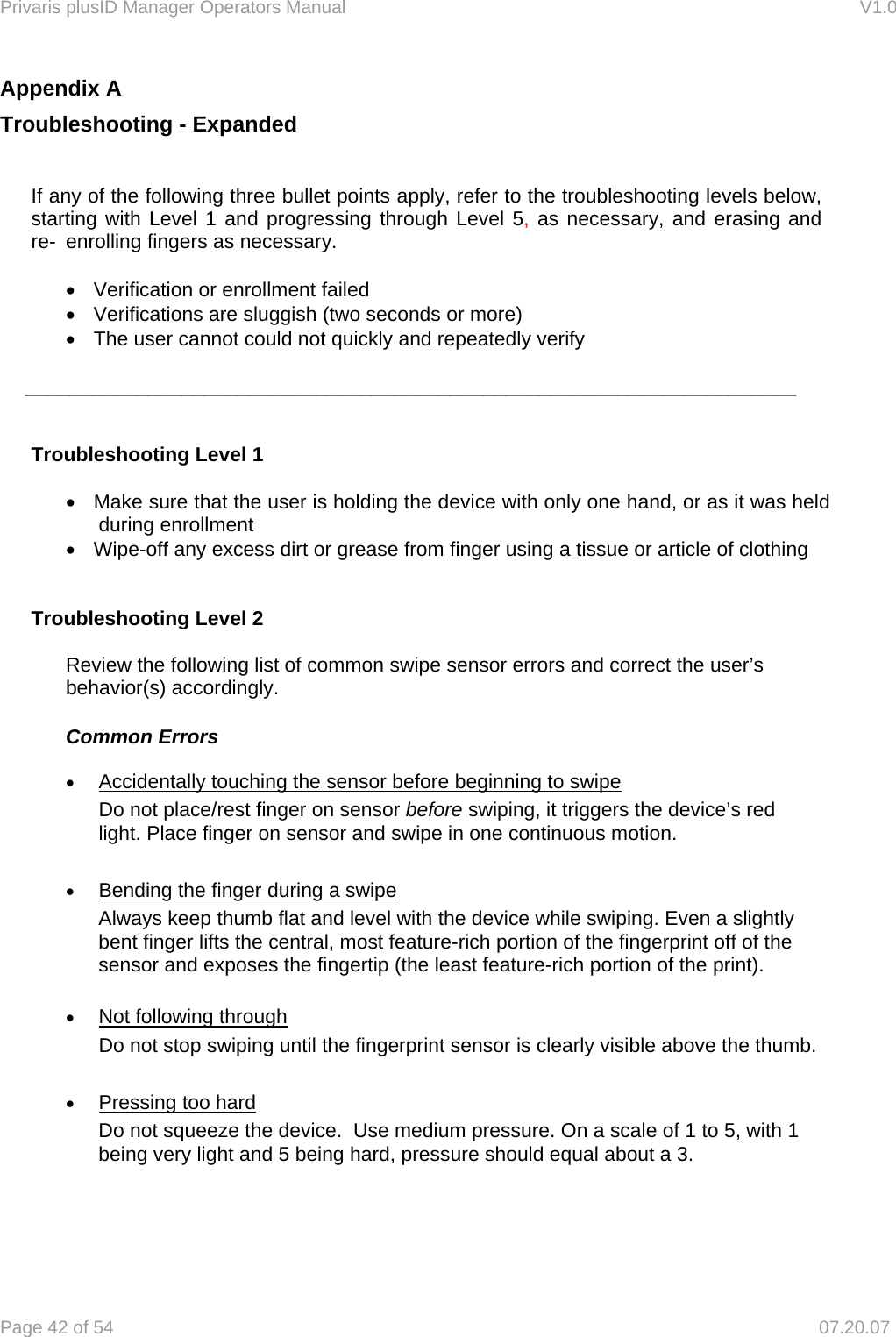 Privaris plusID Manager Operators Manual                                                                      V1.0 Page 42 of 54     07.20.07 Appendix A Troubleshooting - Expanded   If any of the following three bullet points apply, refer to the troubleshooting levels below,   starting with Level 1 and progressing through Level 5, as necessary, and erasing and   re-  enrolling fingers as necessary.  &bull;  Verification or enrollment failed &bull;  Verifications are sluggish (two seconds or more) &bull;  The user cannot could not quickly and repeatedly verify  _____________________________________________________________________    Troubleshooting Level 1  &bull;  Make sure that the user is holding the device with only one hand, or as it was held during enrollment &bull;  Wipe-off any excess dirt or grease from finger using a tissue or article of clothing   Troubleshooting Level 2      Review the following list of common swipe sensor errors and correct the user&rsquo;s     behavior(s) accordingly.    Common Errors  &bull; Accidentally touching the sensor before beginning to swipe Do not place/rest finger on sensor before swiping, it triggers the device&rsquo;s red light. Place finger on sensor and swipe in one continuous motion.  &bull; Bending the finger during a swipe Always keep thumb flat and level with the device while swiping. Even a slightly bent finger lifts the central, most feature-rich portion of the fingerprint off of the sensor and exposes the fingertip (the least feature-rich portion of the print).   &bull; Not following through Do not stop swiping until the fingerprint sensor is clearly visible above the thumb.  &bull; Pressing too hard Do not squeeze the device.  Use medium pressure. On a scale of 1 to 5, with 1 being very light and 5 being hard, pressure should equal about a 3.       