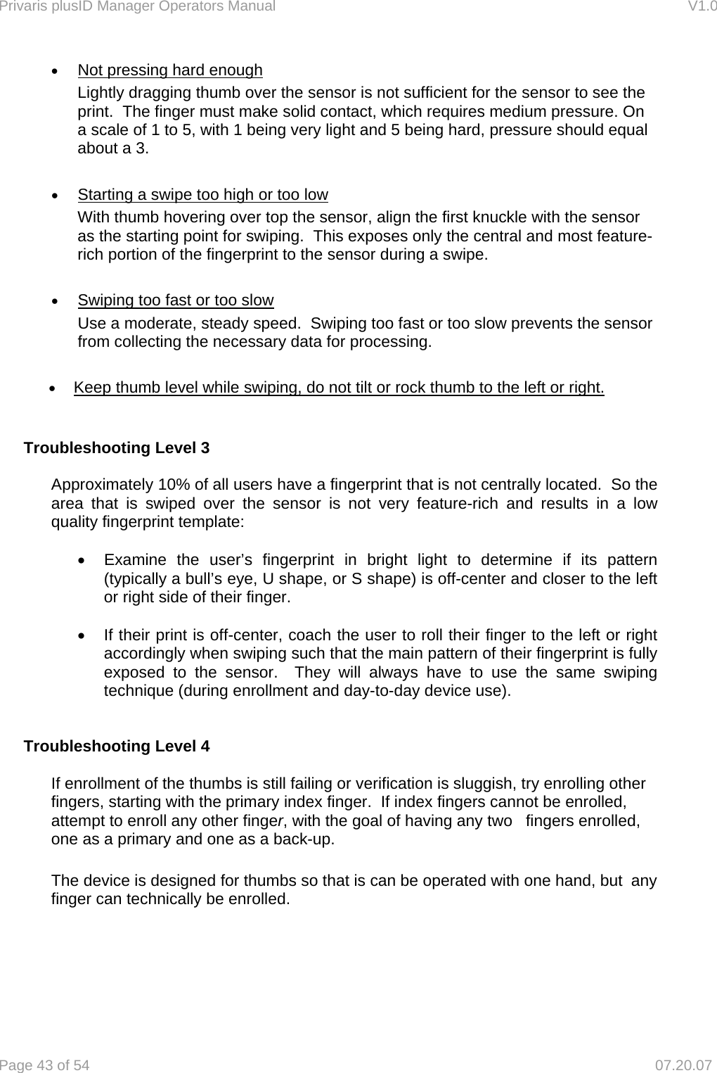 Privaris plusID Manager Operators Manual                                                                      V1.0 Page 43 of 54     07.20.07 &bull; Not pressing hard enough Lightly dragging thumb over the sensor is not sufficient for the sensor to see the print.  The finger must make solid contact, which requires medium pressure. On a scale of 1 to 5, with 1 being very light and 5 being hard, pressure should equal about a 3.    &bull; Starting a swipe too high or too low With thumb hovering over top the sensor, align the first knuckle with the sensor as the starting point for swiping.  This exposes only the central and most feature-rich portion of the fingerprint to the sensor during a swipe.  &bull; Swiping too fast or too slow Use a moderate, steady speed.  Swiping too fast or too slow prevents the sensor from collecting the necessary data for processing.  &bull; Keep thumb level while swiping, do not tilt or rock thumb to the left or right.   Troubleshooting Level 3  Approximately 10% of all users have a fingerprint that is not centrally located.  So the area that is swiped over the sensor is not very feature-rich and results in a low quality fingerprint template:   &bull;  Examine the user&rsquo;s fingerprint in bright light to determine if its pattern (typically a bull&rsquo;s eye, U shape, or S shape) is off-center and closer to the left or right side of their finger.  &bull;  If their print is off-center, coach the user to roll their finger to the left or right accordingly when swiping such that the main pattern of their fingerprint is fully exposed to the sensor.  They will always have to use the same swiping technique (during enrollment and day-to-day device use).   Troubleshooting Level 4    If enrollment of the thumbs is still failing or verification is sluggish, try enrolling other   fingers, starting with the primary index finger.  If index fingers cannot be enrolled,   attempt to enroll any other finger, with the goal of having any two   fingers enrolled,   one as a primary and one as a back-up.  The device is designed for thumbs so that is can be operated with one hand, but  any finger can technically be enrolled.      