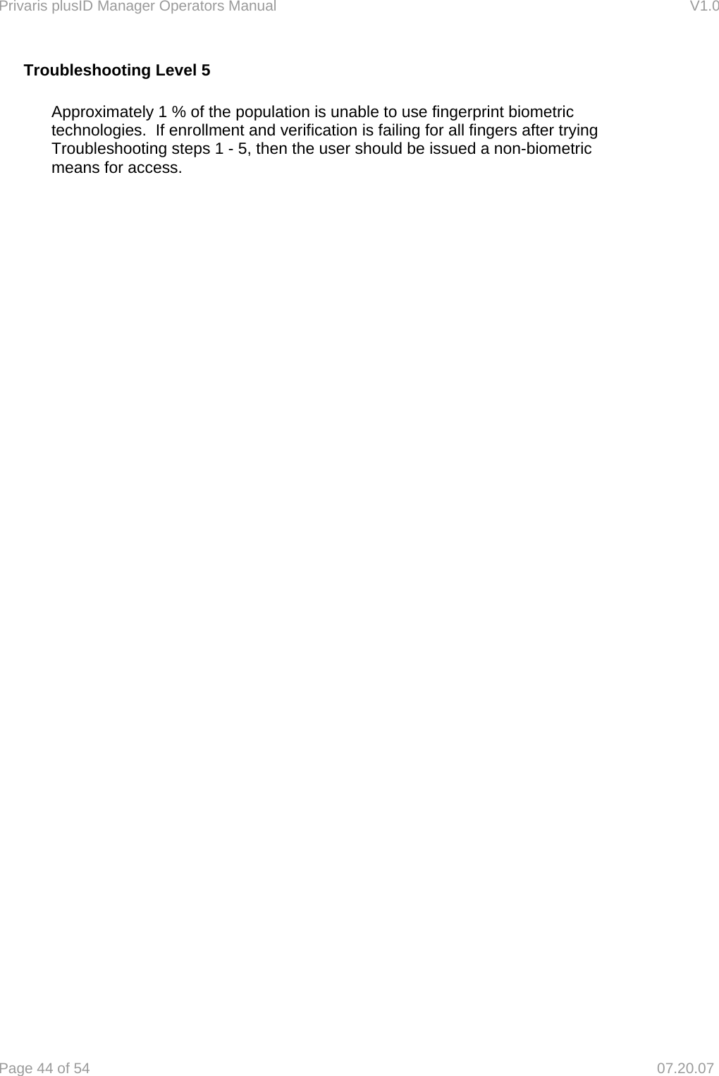 Privaris plusID Manager Operators Manual                                                                      V1.0 Page 44 of 54     07.20.07 Troubleshooting Level 5    Approximately 1 % of the population is unable to use fingerprint biometric   technologies.  If enrollment and verification is failing for all fingers after trying   Troubleshooting steps 1 - 5, then the user should be issued a non-biometric   means for access.    