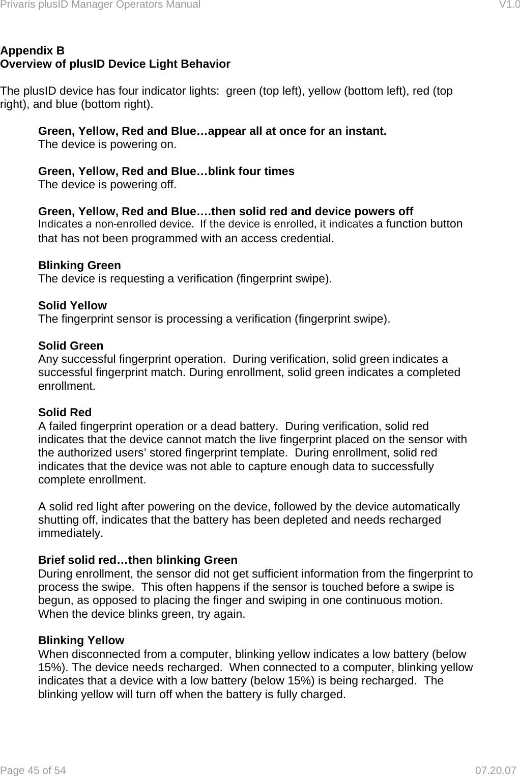 Privaris plusID Manager Operators Manual                                                                      V1.0 Page 45 of 54     07.20.07 Appendix B Overview of plusID Device Light Behavior  The plusID device has four indicator lights:  green (top left), yellow (bottom left), red (top right), and blue (bottom right).  Green, Yellow, Red and Blue&hellip;appear all at once for an instant. The device is powering on.  Green, Yellow, Red and Blue&hellip;blink four times The device is powering off.  Green, Yellow, Red and Blue&hellip;.then solid red and device powers off Indicates a non-enrolled device.  If the device is enrolled, it indicates a function button that has not been programmed with an access credential.  Blinking Green The device is requesting a verification (fingerprint swipe).  Solid Yellow The fingerprint sensor is processing a verification (fingerprint swipe).  Solid Green Any successful fingerprint operation.  During verification, solid green indicates a successful fingerprint match. During enrollment, solid green indicates a completed enrollment.  Solid Red A failed fingerprint operation or a dead battery.  During verification, solid red indicates that the device cannot match the live fingerprint placed on the sensor with the authorized users&rsquo; stored fingerprint template.  During enrollment, solid red indicates that the device was not able to capture enough data to successfully complete enrollment.  A solid red light after powering on the device, followed by the device automatically shutting off, indicates that the battery has been depleted and needs recharged immediately.  Brief solid red&hellip;then blinking Green During enrollment, the sensor did not get sufficient information from the fingerprint to process the swipe.  This often happens if the sensor is touched before a swipe is begun, as opposed to placing the finger and swiping in one continuous motion. When the device blinks green, try again.  Blinking Yellow When disconnected from a computer, blinking yellow indicates a low battery (below 15%). The device needs recharged.  When connected to a computer, blinking yellow indicates that a device with a low battery (below 15%) is being recharged.  The blinking yellow will turn off when the battery is fully charged.   