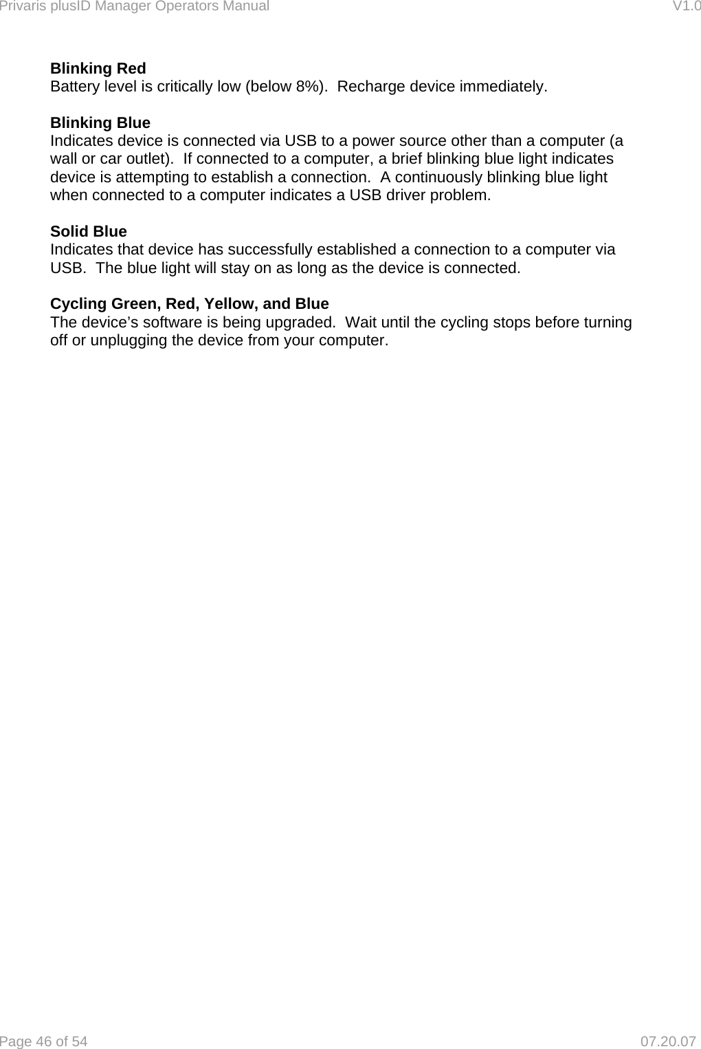 Privaris plusID Manager Operators Manual                                                                      V1.0 Page 46 of 54     07.20.07 Blinking Red   Battery level is critically low (below 8%).  Recharge device immediately.  Blinking Blue Indicates device is connected via USB to a power source other than a computer (a wall or car outlet).  If connected to a computer, a brief blinking blue light indicates device is attempting to establish a connection.  A continuously blinking blue light when connected to a computer indicates a USB driver problem.  Solid Blue Indicates that device has successfully established a connection to a computer via USB.  The blue light will stay on as long as the device is connected.   Cycling Green, Red, Yellow, and Blue The device&rsquo;s software is being upgraded.  Wait until the cycling stops before turning off or unplugging the device from your computer.  