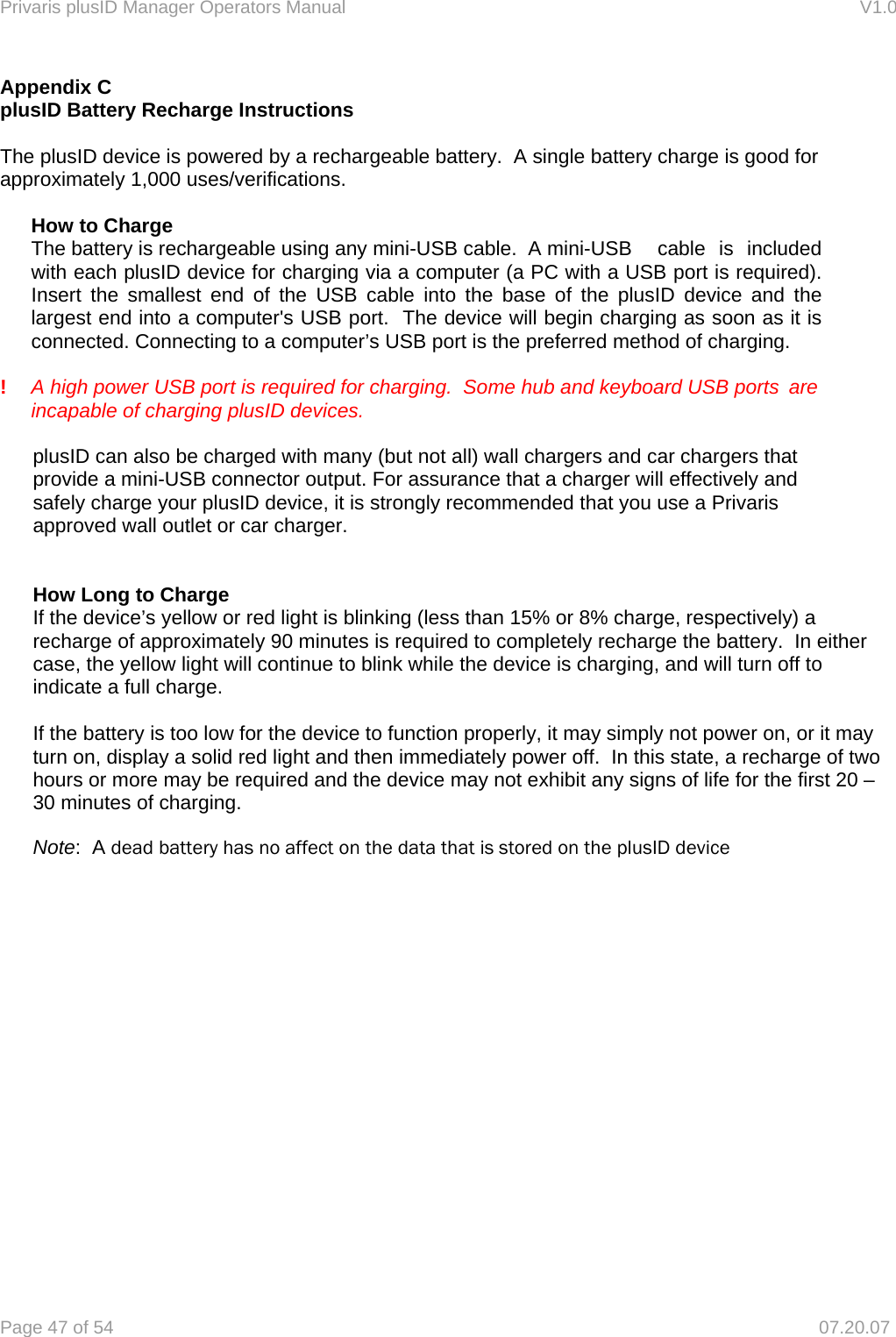 Privaris plusID Manager Operators Manual                                                                      V1.0 Page 47 of 54     07.20.07 Appendix C plusID Battery Recharge Instructions  The plusID device is powered by a rechargeable battery.  A single battery charge is good for approximately 1,000 uses/verifications.    How to Charge  The battery is rechargeable using any mini-USB cable.  A mini-USB   cable  is  included   with each plusID device for charging via a computer (a PC with a USB port is required).     Insert the smallest end of the USB cable into the base of the plusID device and the   largest end into a computer's USB port.  The device will begin charging as soon as it is   connected. Connecting to a computer&rsquo;s USB port is the preferred method of charging.    !    A high power USB port is required for charging.  Some hub and keyboard USB ports  are incapable of charging plusID devices.   plusID can also be charged with many (but not all) wall chargers and car chargers that provide a mini-USB connector output. For assurance that a charger will effectively and safely charge your plusID device, it is strongly recommended that you use a Privaris approved wall outlet or car charger.     How Long to Charge If the device&rsquo;s yellow or red light is blinking (less than 15% or 8% charge, respectively) a recharge of approximately 90 minutes is required to completely recharge the battery.  In either case, the yellow light will continue to blink while the device is charging, and will turn off to indicate a full charge.   If the battery is too low for the device to function properly, it may simply not power on, or it may turn on, display a solid red light and then immediately power off.  In this state, a recharge of two hours or more may be required and the device may not exhibit any signs of life for the first 20 &ndash; 30 minutes of charging.  Note:  A dead battery has no affect on the data that is stored on the plusID device 