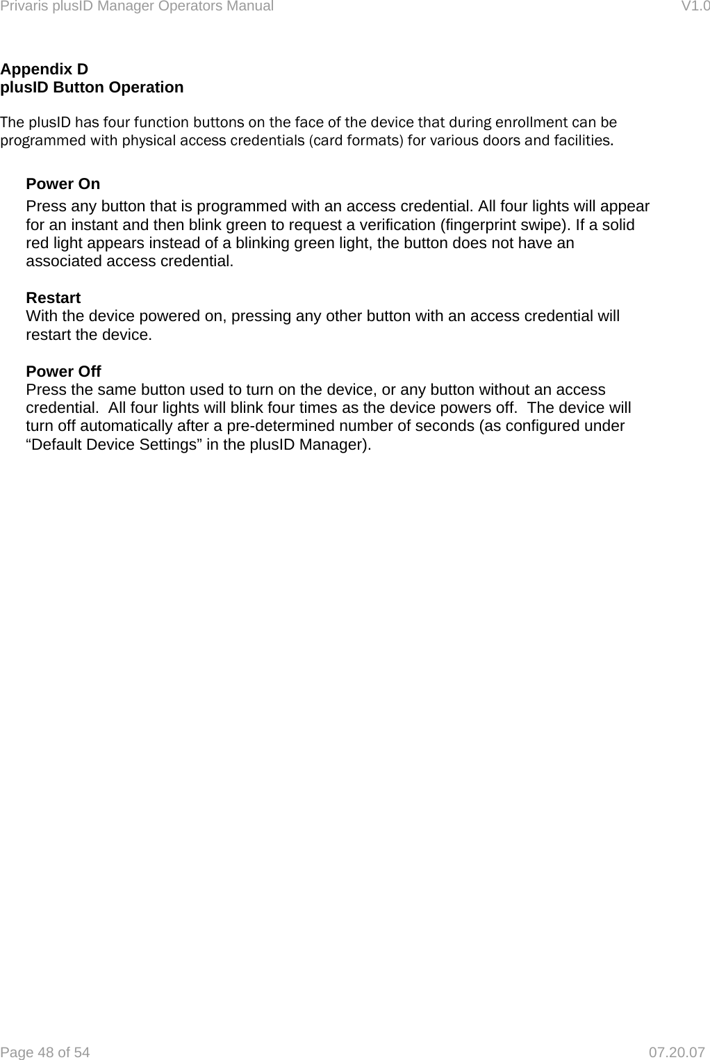 Privaris plusID Manager Operators Manual                                                                      V1.0 Page 48 of 54     07.20.07 Appendix D plusID Button Operation  The plusID has four function buttons on the face of the device that during enrollment can be programmed with physical access credentials (card formats) for various doors and facilities.  Power On Press any button that is programmed with an access credential. All four lights will appear for an instant and then blink green to request a verification (fingerprint swipe). If a solid red light appears instead of a blinking green light, the button does not have an associated access credential.  Restart With the device powered on, pressing any other button with an access credential will restart the device.    Power Off Press the same button used to turn on the device, or any button without an access credential.  All four lights will blink four times as the device powers off.  The device will turn off automatically after a pre-determined number of seconds (as configured under &ldquo;Default Device Settings&rdquo; in the plusID Manager).   
