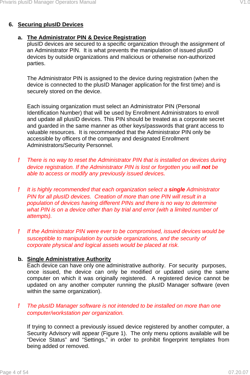 Privaris plusID Manager Operators Manual                                                                      V1.0 Page 4 of 54     07.20.07 6.  Securing plusID Devices  a.  The Administrator PIN &amp; Device Registration   plusID devices are secured to a specific organization through the assignment of an Administrator PIN.  It is what prevents the manipulation of issued plusID devices by outside organizations and malicious or otherwise non-authorized parties.    The Administrator PIN is assigned to the device during registration (when the device is connected to the plusID Manager application for the first time) and is securely stored on the device.   Each issuing organization must select an Administrator PIN (Personal Identification Number) that will be used by Enrollment Administrators to enroll and update all plusID devices. This PIN should be treated as a corporate secret and guarded in the same manner as other keys/passwords that grant access to valuable resources.  It is recommended that the Administrator PIN only be accessible by officers of the company and designated Enrollment Administrators/Security Personnel.   !  There is no way to reset the Administrator PIN that is installed on devices during device registration. If the Administrator PIN is lost or forgotten you will not be able to access or modify any previously issued devices.  !  It is highly recommended that each organization select a single Administrator PIN for all plusID devices.  Creation of more than one PIN will result in a population of devices having different PINs and there is no way to determine what PIN is on a device other than by trial and error (with a limited number of attempts).  !  If the Administrator PIN were ever to be compromised, issued devices would be susceptible to manipulation by outside organizations, and the security of corporate physical and logical assets would be placed at risk.  b.  Single Administrative Authority Each device can have only one administrative authority.  For security  purposes, once issued, the device can only be modified or updated using the same computer on which it was originally registered.  A registered device cannot be updated on any another computer running the plusID Manager software (even within the same organization).  ! The plusID Manager software is not intended to be installed on more than one computer/workstation per organization.  If trying to connect a previously issued device registered by another computer, a Security Advisory will appear (Figure 1).  The only menu options available will be &ldquo;Device Status&rdquo; and &ldquo;Settings,&rdquo; in order to prohibit fingerprint templates from being added or removed. 