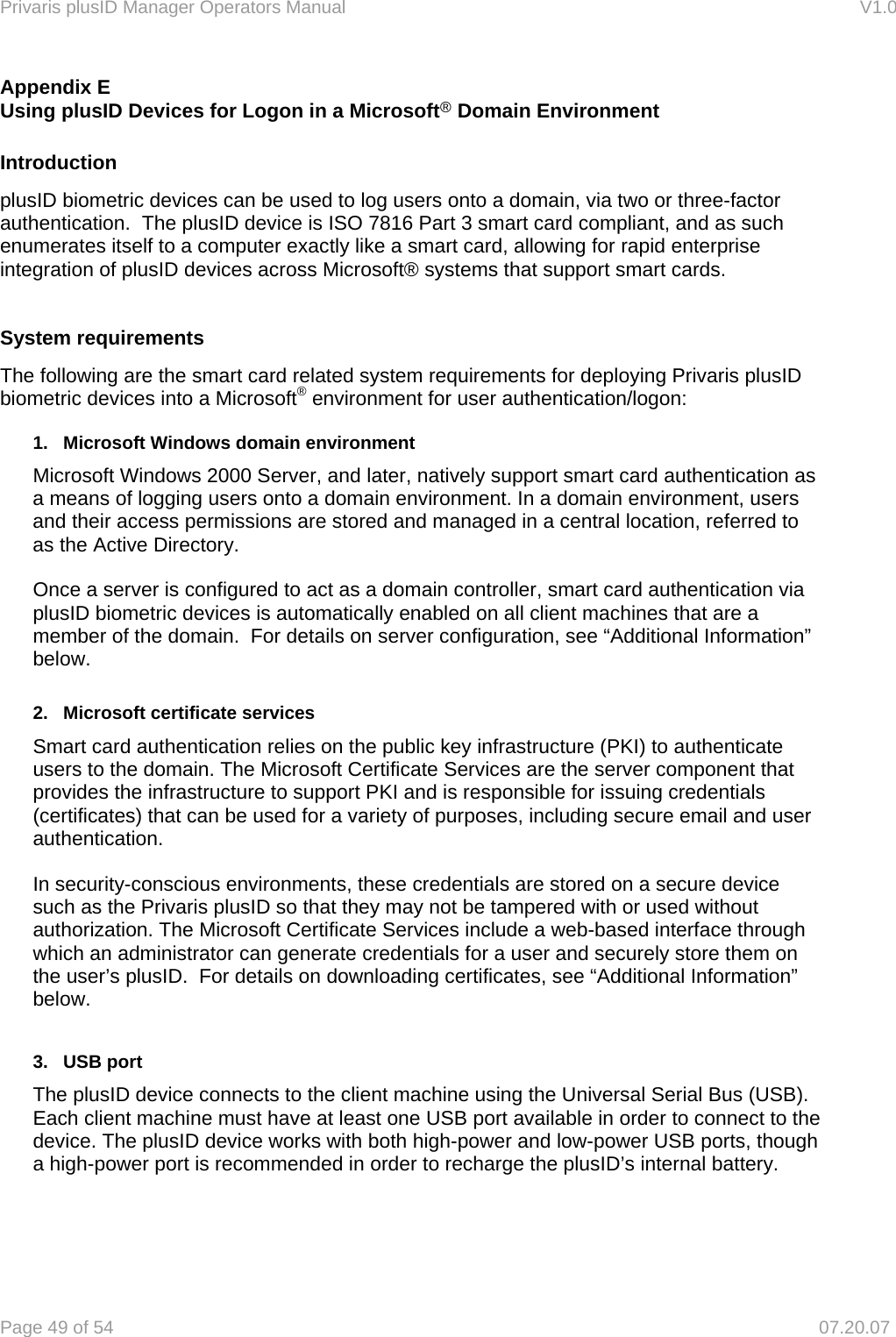 Privaris plusID Manager Operators Manual                                                                      V1.0 Page 49 of 54     07.20.07 Appendix E Using plusID Devices for Logon in a Microsoft&reg; Domain Environment  Introduction plusID biometric devices can be used to log users onto a domain, via two or three-factor authentication.  The plusID device is ISO 7816 Part 3 smart card compliant, and as such enumerates itself to a computer exactly like a smart card, allowing for rapid enterprise integration of plusID devices across Microsoft&reg; systems that support smart cards.   System requirements The following are the smart card related system requirements for deploying Privaris plusID biometric devices into a Microsoft&reg; environment for user authentication/logon:   1.   Microsoft Windows domain environment   Microsoft Windows 2000 Server, and later, natively support smart card authentication as a means of logging users onto a domain environment. In a domain environment, users and their access permissions are stored and managed in a central location, referred to as the Active Directory.    Once a server is configured to act as a domain controller, smart card authentication via   plusID biometric devices is automatically enabled on all client machines that are a   member of the domain.  For details on server configuration, see &ldquo;Additional Information&rdquo;  below.   2.   Microsoft certificate services   Smart card authentication relies on the public key infrastructure (PKI) to authenticate   users to the domain. The Microsoft Certificate Services are the server component that   provides the infrastructure to support PKI and is responsible for issuing credentials   (certificates) that can be used for a variety of purposes, including secure email and user  authentication.   In security-conscious environments, these credentials are stored on a secure device such as the Privaris plusID so that they may not be tampered with or used without authorization. The Microsoft Certificate Services include a web-based interface through which an administrator can generate credentials for a user and securely store them on the user&rsquo;s plusID.  For details on downloading certificates, see &ldquo;Additional Information&rdquo; below.   3.   USB port The plusID device connects to the client machine using the Universal Serial Bus (USB). Each client machine must have at least one USB port available in order to connect to the device. The plusID device works with both high-power and low-power USB ports, though a high-power port is recommended in order to recharge the plusID&rsquo;s internal battery.    