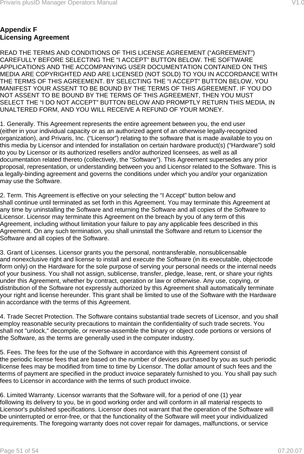 Privaris plusID Manager Operators Manual                                                                      V1.0 Page 51 of 54     07.20.07 Appendix F Licensing Agreement  READ THE TERMS AND CONDITIONS OF THIS LICENSE AGREEMENT (&ldquo;AGREEMENT&rdquo;) CAREFULLY BEFORE SELECTING THE &ldquo;I ACCEPT&rdquo; BUTTON BELOW. THE SOFTWARE APPLICATIONS AND THE ACCOMPANYING USER DOCUMENTATION CONTAINED ON THIS MEDIA ARE COPYRIGHTED AND ARE LICENSED (NOT SOLD) TO YOU IN ACCORDANCE WITH THE TERMS OF THIS AGREEMENT. BY SELECTING THE &ldquo;I ACCEPT&rdquo; BUTTON BELOW, YOU MANIFEST YOUR ASSENT TO BE BOUND BY THE TERMS OF THIS AGREEMENT. IF YOU DO NOT ASSENT TO BE BOUND BY THE TERMS OF THIS AGREEMENT, THEN YOU MUST SELECT THE &ldquo;I DO NOT ACCEPT&rdquo; BUTTON BELOW AND PROMPTLY RETURN THIS MEDIA, IN UNALTERED FORM, AND YOU WILL RECEIVE A REFUND OF YOUR MONEY.  1. Generally. This Agreement represents the entire agreement between you, the end user (either in your individual capacity or as an authorized agent of an otherwise legally-recognized organization), and Privaris, Inc. (&ldquo;Licensor&rdquo;) relating to the software that is made available to you on this media by Licensor and intended for installation on certain hardware product(s) (&ldquo;Hardware&rdquo;) sold to you by Licensor or its authorized resellers and/or authorized licensees, as well as all documentation related thereto (collectively, the &ldquo;Software&rdquo;). This Agreement supersedes any prior proposal, representation, or understanding between you and Licensor related to the Software. This is a legally-binding agreement and governs the conditions under which you and/or your organization may use the Software.  2. Term. This Agreement is effective on your selecting the &ldquo;I Accept&rdquo; button below and shall continue until terminated as set forth in this Agreement. You may terminate this Agreement at any time by uninstalling the Software and returning the Software and all copies of the Software to Licensor. Licensor may terminate this Agreement on the breach by you of any term of this Agreement, including without limitation your failure to pay any applicable fees described in this Agreement. On any such termination, you shall uninstall the Software and return to Licensor the Software and all copies of the Software.  3. Grant of Licenses. Licensor grants you the personal, nontransferable, nonsublicensable and nonexclusive right and license to install and execute the Software (in its executable, objectcode form only) on the Hardware for the sole purpose of serving your personal needs or the internal needs of your business. You shall not assign, sublicense, transfer, pledge, lease, rent, or share your rights under this Agreement, whether by contract, operation or law or otherwise. Any use, copying, or distribution of the Software not expressly authorized by this Agreement shall automatically terminate your right and license hereunder. This grant shall be limited to use of the Software with the Hardware in accordance with the terms of this Agreement.  4. Trade Secret Protection. The Software contains substantial trade secrets of Licensor, and you shall employ reasonable security precautions to maintain the confidentiality of such trade secrets. You shall not "unlock," decompile, or reverse-assemble the binary or object code portions or versions of the Software, as the terms are generally used in the computer industry.  5. Fees. The fees for the use of the Software in accordance with this Agreement consist of the periodic license fees that are based on the number of devices purchased by you as such periodic license fees may be modified from time to time by Licensor. The dollar amount of such fees and the terms of payment are specified in the product invoice separately furnished to you. You shall pay such fees to Licensor in accordance with the terms of such product invoice.  6. Limited Warranty. Licensor warrants that the Software will, for a period of one (1) year following its delivery to you, be in good working order and will conform in all material respects to Licensor's published specifications. Licensor does not warrant that the operation of the Software will be uninterrupted or error-free, or that the functionality of the Software will meet your individualized requirements. The foregoing warranty does not cover repair for damages, malfunctions, or service 