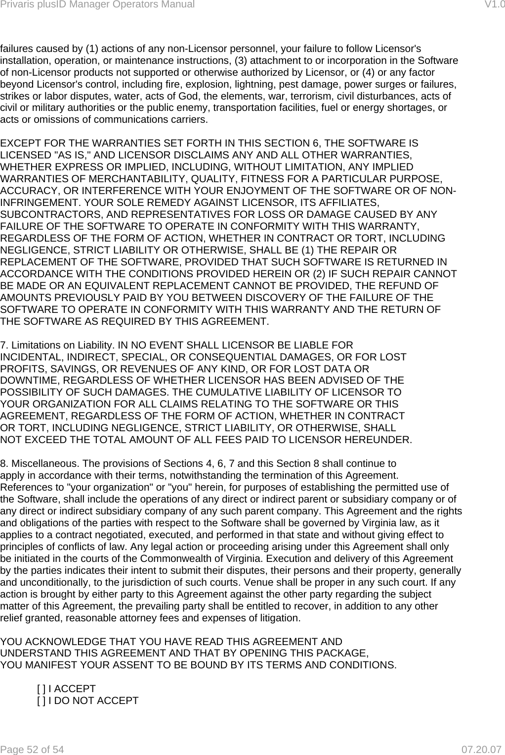 Privaris plusID Manager Operators Manual                                                                      V1.0 Page 52 of 54     07.20.07 failures caused by (1) actions of any non-Licensor personnel, your failure to follow Licensor's installation, operation, or maintenance instructions, (3) attachment to or incorporation in the Software of non-Licensor products not supported or otherwise authorized by Licensor, or (4) or any factor beyond Licensor's control, including fire, explosion, lightning, pest damage, power surges or failures, strikes or labor disputes, water, acts of God, the elements, war, terrorism, civil disturbances, acts of civil or military authorities or the public enemy, transportation facilities, fuel or energy shortages, or acts or omissions of communications carriers.   EXCEPT FOR THE WARRANTIES SET FORTH IN THIS SECTION 6, THE SOFTWARE IS LICENSED "AS IS," AND LICENSOR DISCLAIMS ANY AND ALL OTHER WARRANTIES, WHETHER EXPRESS OR IMPLIED, INCLUDING, WITHOUT LIMITATION, ANY IMPLIED WARRANTIES OF MERCHANTABILITY, QUALITY, FITNESS FOR A PARTICULAR PURPOSE, ACCURACY, OR INTERFERENCE WITH YOUR ENJOYMENT OF THE SOFTWARE OR OF NON-INFRINGEMENT. YOUR SOLE REMEDY AGAINST LICENSOR, ITS AFFILIATES, SUBCONTRACTORS, AND REPRESENTATIVES FOR LOSS OR DAMAGE CAUSED BY ANY FAILURE OF THE SOFTWARE TO OPERATE IN CONFORMITY WITH THIS WARRANTY, REGARDLESS OF THE FORM OF ACTION, WHETHER IN CONTRACT OR TORT, INCLUDING NEGLIGENCE, STRICT LIABILITY OR OTHERWISE, SHALL BE (1) THE REPAIR OR REPLACEMENT OF THE SOFTWARE, PROVIDED THAT SUCH SOFTWARE IS RETURNED IN ACCORDANCE WITH THE CONDITIONS PROVIDED HEREIN OR (2) IF SUCH REPAIR CANNOT BE MADE OR AN EQUIVALENT REPLACEMENT CANNOT BE PROVIDED, THE REFUND OF AMOUNTS PREVIOUSLY PAID BY YOU BETWEEN DISCOVERY OF THE FAILURE OF THE SOFTWARE TO OPERATE IN CONFORMITY WITH THIS WARRANTY AND THE RETURN OF THE SOFTWARE AS REQUIRED BY THIS AGREEMENT.  7. Limitations on Liability. IN NO EVENT SHALL LICENSOR BE LIABLE FOR INCIDENTAL, INDIRECT, SPECIAL, OR CONSEQUENTIAL DAMAGES, OR FOR LOST PROFITS, SAVINGS, OR REVENUES OF ANY KIND, OR FOR LOST DATA OR DOWNTIME, REGARDLESS OF WHETHER LICENSOR HAS BEEN ADVISED OF THE POSSIBILITY OF SUCH DAMAGES. THE CUMULATIVE LIABILITY OF LICENSOR TO YOUR ORGANIZATION FOR ALL CLAIMS RELATING TO THE SOFTWARE OR THIS AGREEMENT, REGARDLESS OF THE FORM OF ACTION, WHETHER IN CONTRACT OR TORT, INCLUDING NEGLIGENCE, STRICT LIABILITY, OR OTHERWISE, SHALL NOT EXCEED THE TOTAL AMOUNT OF ALL FEES PAID TO LICENSOR HEREUNDER.  8. Miscellaneous. The provisions of Sections 4, 6, 7 and this Section 8 shall continue to apply in accordance with their terms, notwithstanding the termination of this Agreement. References to "your organization" or "you" herein, for purposes of establishing the permitted use of the Software, shall include the operations of any direct or indirect parent or subsidiary company or of any direct or indirect subsidiary company of any such parent company. This Agreement and the rights and obligations of the parties with respect to the Software shall be governed by Virginia law, as it applies to a contract negotiated, executed, and performed in that state and without giving effect to principles of conflicts of law. Any legal action or proceeding arising under this Agreement shall only be initiated in the courts of the Commonwealth of Virginia. Execution and delivery of this Agreement by the parties indicates their intent to submit their disputes, their persons and their property, generally and unconditionally, to the jurisdiction of such courts. Venue shall be proper in any such court. If any action is brought by either party to this Agreement against the other party regarding the subject matter of this Agreement, the prevailing party shall be entitled to recover, in addition to any other relief granted, reasonable attorney fees and expenses of litigation.  YOU ACKNOWLEDGE THAT YOU HAVE READ THIS AGREEMENT AND UNDERSTAND THIS AGREEMENT AND THAT BY OPENING THIS PACKAGE, YOU MANIFEST YOUR ASSENT TO BE BOUND BY ITS TERMS AND CONDITIONS.    [ ] I ACCEPT   [ ] I DO NOT ACCEPT 