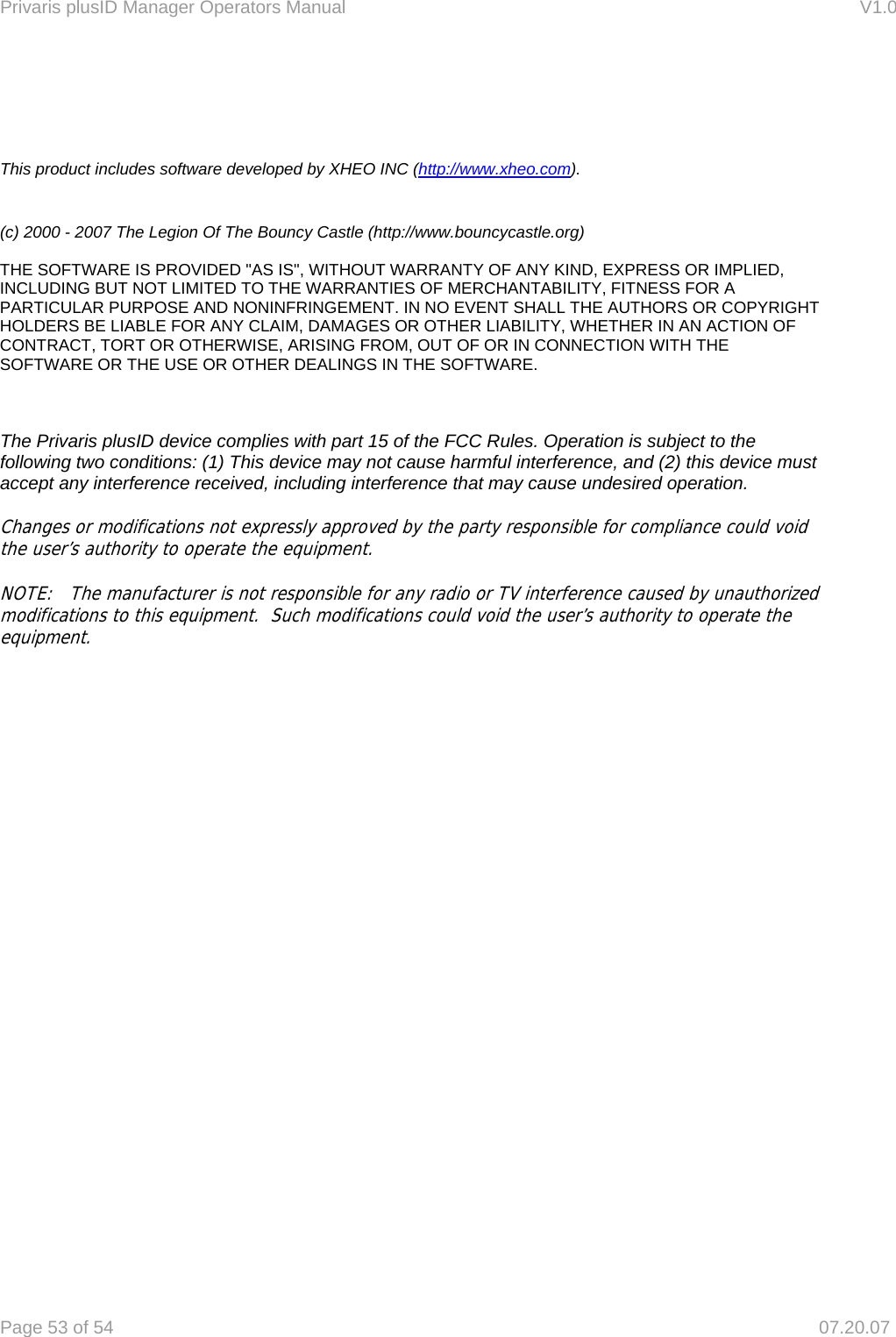 Privaris plusID Manager Operators Manual                                                                      V1.0 Page 53 of 54     07.20.07     This product includes software developed by XHEO INC (http://www.xheo.com).   (c) 2000 - 2007 The Legion Of The Bouncy Castle (http://www.bouncycastle.org)   THE SOFTWARE IS PROVIDED "AS IS", WITHOUT WARRANTY OF ANY KIND, EXPRESS OR IMPLIED, INCLUDING BUT NOT LIMITED TO THE WARRANTIES OF MERCHANTABILITY, FITNESS FOR A PARTICULAR PURPOSE AND NONINFRINGEMENT. IN NO EVENT SHALL THE AUTHORS OR COPYRIGHT HOLDERS BE LIABLE FOR ANY CLAIM, DAMAGES OR OTHER LIABILITY, WHETHER IN AN ACTION OF CONTRACT, TORT OR OTHERWISE, ARISING FROM, OUT OF OR IN CONNECTION WITH THE SOFTWARE OR THE USE OR OTHER DEALINGS IN THE SOFTWARE.    The Privaris plusID device complies with part 15 of the FCC Rules. Operation is subject to the following two conditions: (1) This device may not cause harmful interference, and (2) this device must accept any interference received, including interference that may cause undesired operation.  Changes or modifications not expressly approved by the party responsible for compliance could void the user&rsquo;s authority to operate the equipment.   NOTE:   The manufacturer is not responsible for any radio or TV interference caused by unauthorized modifications to this equipment.  Such modifications could void the user&rsquo;s authority to operate the equipment.            