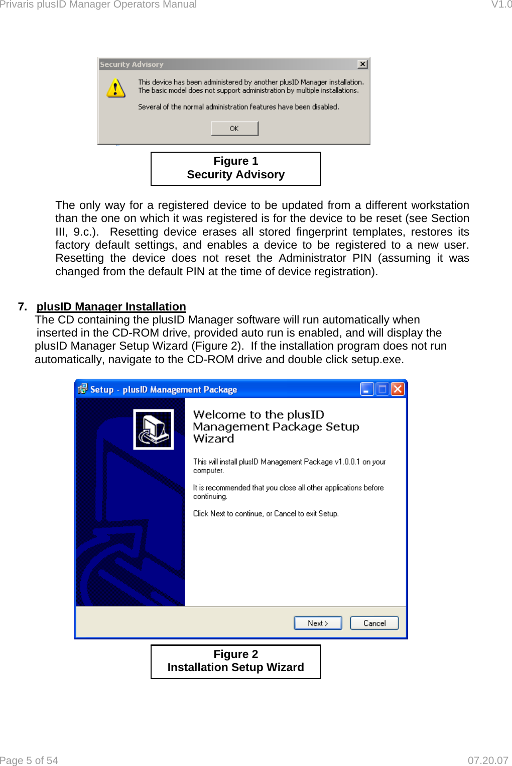 Privaris plusID Manager Operators Manual                                                                      V1.0 Page 5 of 54     07.20.07                   The only way for a registered device to be updated from a different workstation than the one on which it was registered is for the device to be reset (see Section III, 9.c.).  Resetting device erases all stored fingerprint templates, restores its factory default settings, and enables a device to be registered to a new user.  Resetting the device does not reset the Administrator PIN (assuming it was changed from the default PIN at the time of device registration).  7.  plusID Manager Installation The CD containing the plusID Manager software will run automatically when   inserted in the CD-ROM drive, provided auto run is enabled, and will display the plusID Manager Setup Wizard (Figure 2).  If the installation program does not run automatically, navigate to the CD-ROM drive and double click setup.exe.                 Figure 2 Installation Setup Wizard Figure 1 Security Advisory 