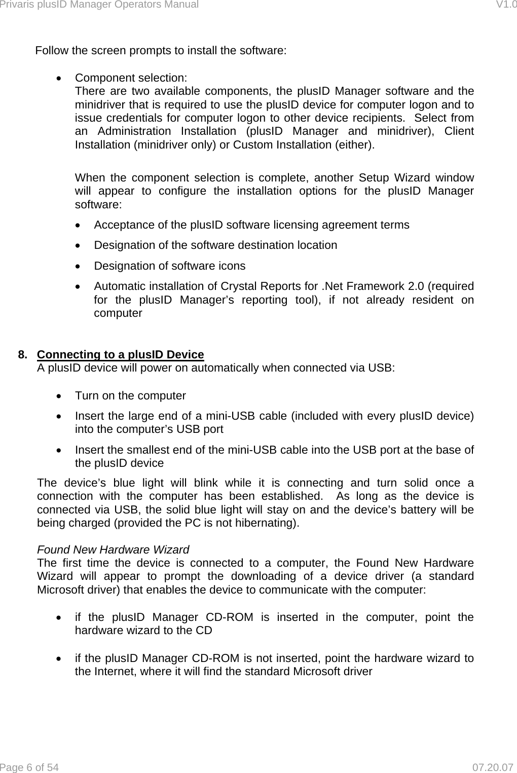 Privaris plusID Manager Operators Manual                                                                      V1.0 Page 6 of 54     07.20.07 Follow the screen prompts to install the software:  &bull; Component selection: There are two available components, the plusID Manager software and the minidriver that is required to use the plusID device for computer logon and to issue credentials for computer logon to other device recipients.  Select from an Administration Installation (plusID Manager and minidriver), Client Installation (minidriver only) or Custom Installation (either).    When the component selection is complete, another Setup Wizard window will appear to configure the installation options for the plusID Manager software: &bull;  Acceptance of the plusID software licensing agreement terms &bull;  Designation of the software destination location &bull;  Designation of software icons &bull;  Automatic installation of Crystal Reports for .Net Framework 2.0 (required for the plusID Manager&rsquo;s reporting tool), if not already resident on computer  8.  Connecting to a plusID Device  A plusID device will power on automatically when connected via USB:  &bull;  Turn on the computer &bull;  Insert the large end of a mini-USB cable (included with every plusID device) into the computer&rsquo;s USB port &bull;  Insert the smallest end of the mini-USB cable into the USB port at the base of the plusID device The device&rsquo;s blue light will blink while it is connecting and turn solid once a connection with the computer has been established.  As long as the device is connected via USB, the solid blue light will stay on and the device&rsquo;s battery will be being charged (provided the PC is not hibernating).  Found New Hardware Wizard The first time the device is connected to a computer, the Found New Hardware Wizard will appear to prompt the downloading of a device driver (a standard Microsoft driver) that enables the device to communicate with the computer:  &bull;  if the plusID Manager CD-ROM is inserted in the computer, point the hardware wizard to the CD  &bull;  if the plusID Manager CD-ROM is not inserted, point the hardware wizard to the Internet, where it will find the standard Microsoft driver    