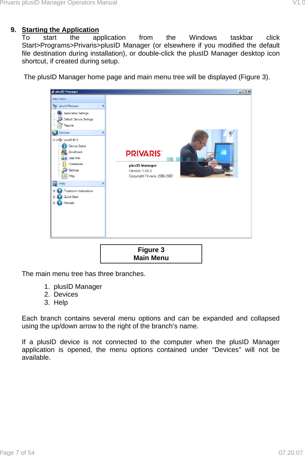 Privaris plusID Manager Operators Manual                                                                      V1.0 Page 7 of 54     07.20.07 9.  Starting the Application  To start the application from the Windows taskbar click   Start>Programs>Privaris>plusID Manager (or elsewhere if you modified the default   file destination during installation), or double-click the plusID Manager desktop icon   shortcut, if created during setup.    The plusID Manager home page and main menu tree will be displayed (Figure 3).           The main menu tree has three branches.          1.  plusID Manager   2.  Devices   3.  Help  Each branch contains several menu options and can be expanded and collapsed using the up/down arrow to the right of the branch&rsquo;s name.  If a plusID device is not connected to the computer when the plusID Manager application is opened, the menu options contained under &ldquo;Devices&rdquo; will not be available. Figure 3 Main Menu 