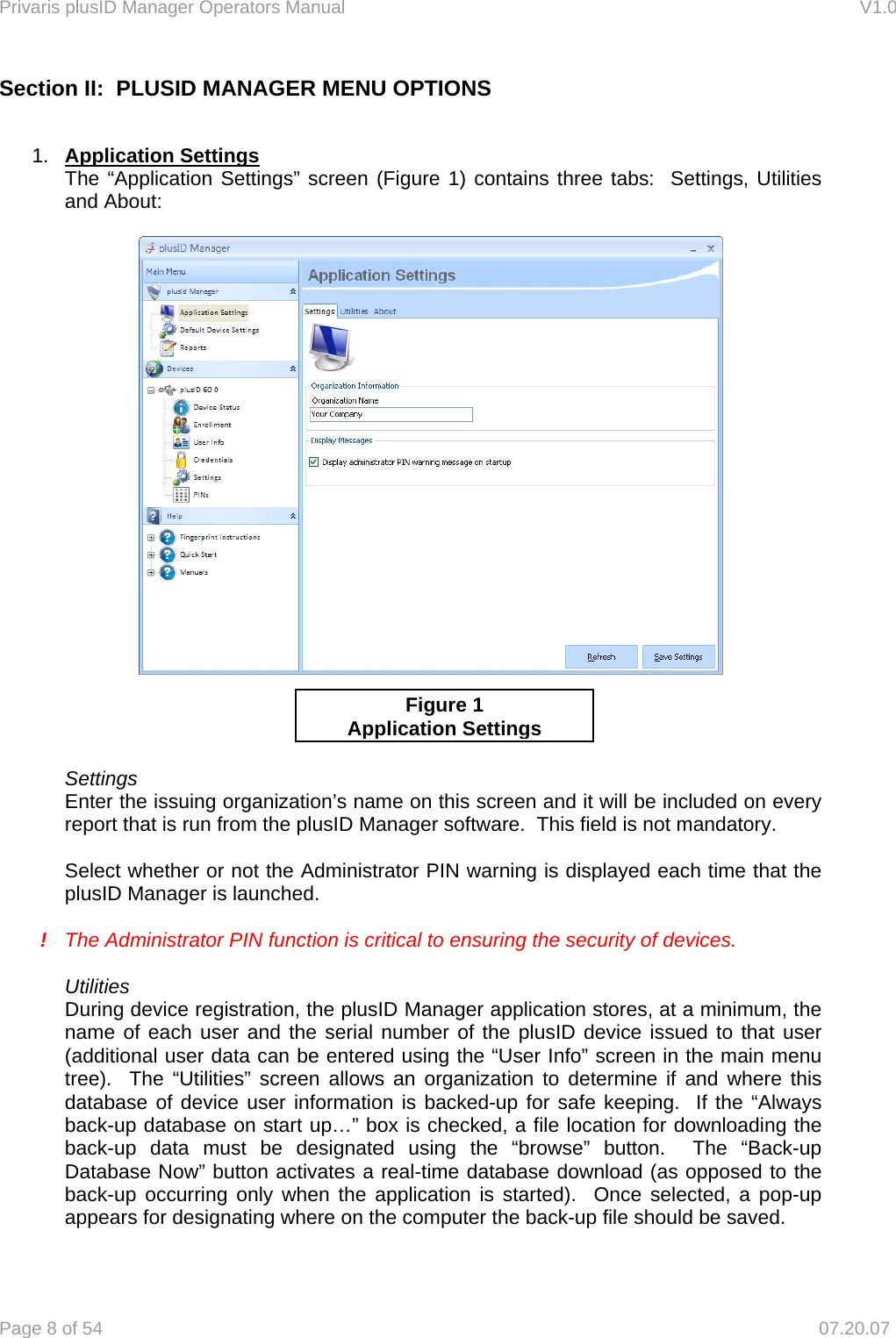 Privaris plusID Manager Operators Manual                                                                      V1.0 Page 8 of 54     07.20.07 Section II:  PLUSID MANAGER MENU OPTIONS    1.  Application Settings The &ldquo;Application Settings&rdquo; screen (Figure 1) contains three tabs:  Settings, Utilities and About:       Settings Enter the issuing organization&rsquo;s name on this screen and it will be included on every report that is run from the plusID Manager software.  This field is not mandatory.  Select whether or not the Administrator PIN warning is displayed each time that the plusID Manager is launched.    !  The Administrator PIN function is critical to ensuring the security of devices.  Utilities During device registration, the plusID Manager application stores, at a minimum, the name of each user and the serial number of the plusID device issued to that user (additional user data can be entered using the &ldquo;User Info&rdquo; screen in the main menu tree).  The &ldquo;Utilities&rdquo; screen allows an organization to determine if and where this database of device user information is backed-up for safe keeping.  If the &ldquo;Always back-up database on start up&hellip;&rdquo; box is checked, a file location for downloading the back-up data must be designated using the &ldquo;browse&rdquo; button.  The &ldquo;Back-up Database Now&rdquo; button activates a real-time database download (as opposed to the back-up occurring only when the application is started).  Once selected, a pop-up appears for designating where on the computer the back-up file should be saved.  Figure 1 Application Settings