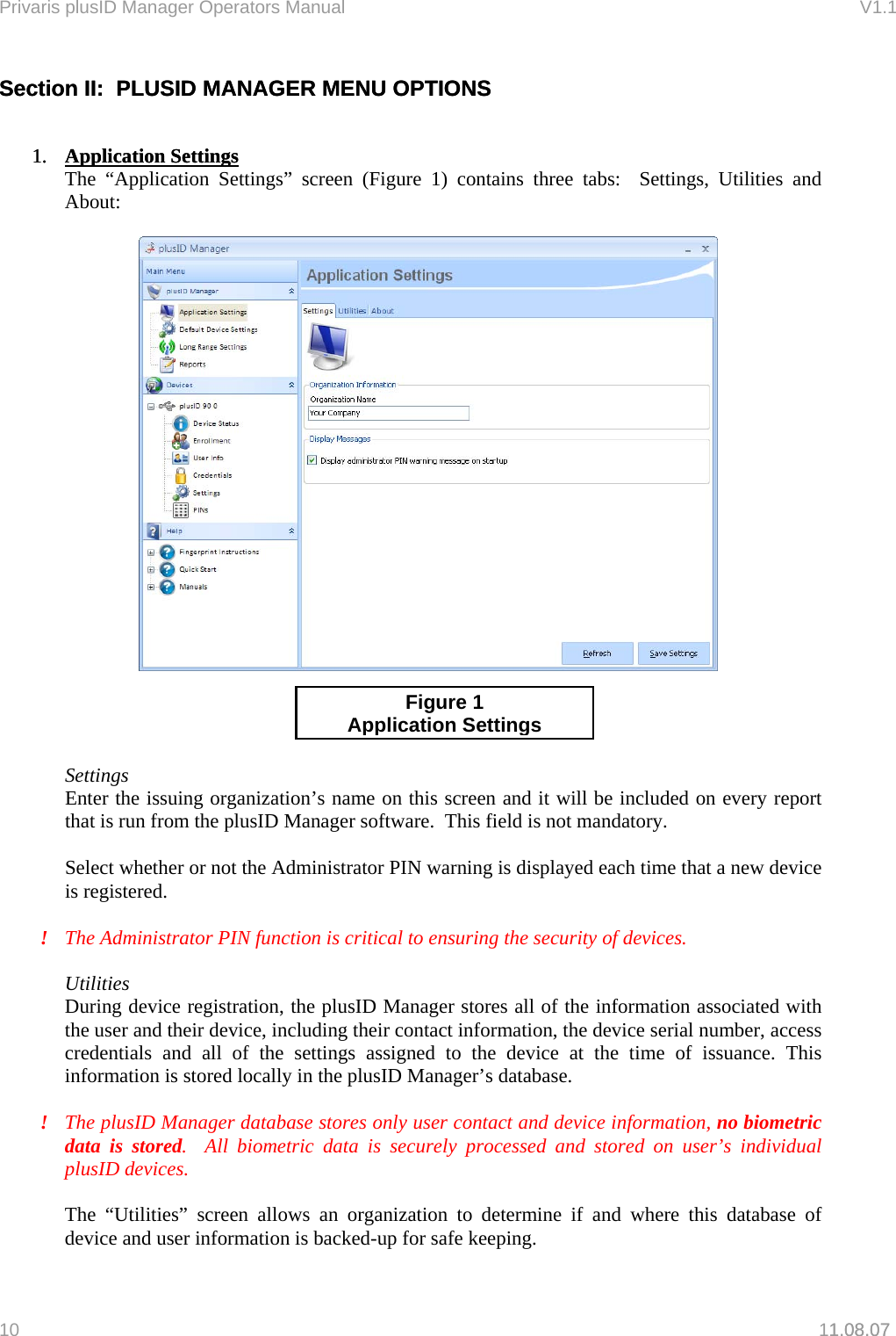 Privaris plusID Manager Operators Manual                                                                      V1.1 Section II:  PLUSID MANAGER MENU OPTIONS Section II:  PLUSID MANAGER MENU OPTIONS       1.  Application Settings1. 1.08.07 Application Settings The &ldquo;Application Settings&rdquo; screen (Figure 1) contains three tabs:  Settings, Utilities and About:       Settings Enter the issuing organization&rsquo;s name on this screen and it will be included on every report that is run from the plusID Manager software.  This field is not mandatory.  Select whether or not the Administrator PIN warning is displayed each time that a new device is registered.  Figure 1 Application Settings!  The Administrator PIN function is critical to ensuring the security of devices.  Utilities During device registration, the plusID Manager stores all of the information associated with the user and their device, including their contact information, the device serial number, access credentials and all of the settings assigned to the device at the time of issuance. This information is stored locally in the plusID Manager&rsquo;s database.    !  The plusID Manager database stores only user contact and device information, no biometric data is stored.  All biometric data is securely processed and stored on user&rsquo;s individual plusID devices.  The &ldquo;Utilities&rdquo; screen allows an organization to determine if and where this database of device and user information is backed-up for safe keeping.  10   11.08.07 