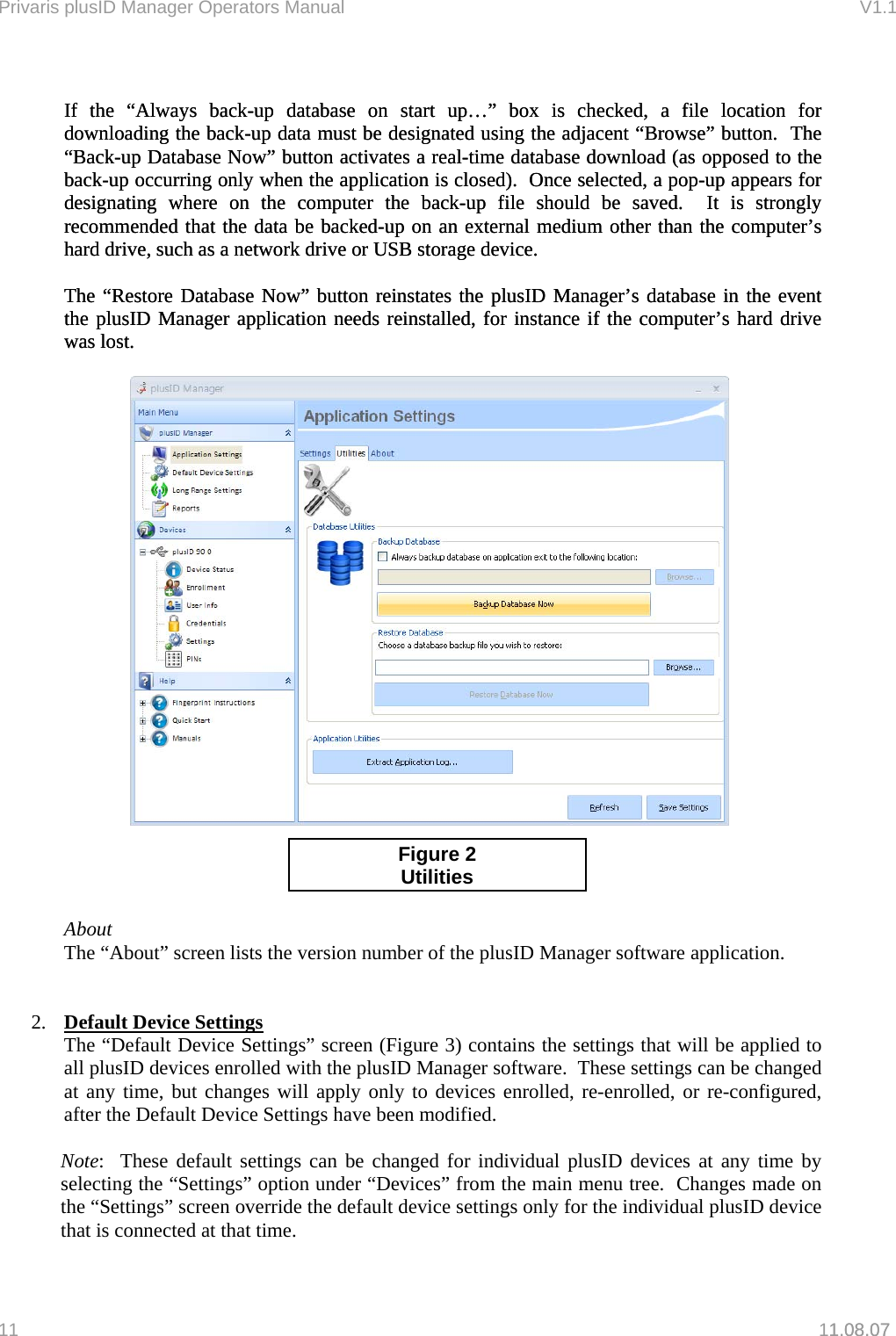 Privaris plusID Manager Operators Manual                                                                      V1.1   If the &ldquo;Always back-up database on start up&hellip;&rdquo; box is checked, a file location for downloading the back-up data must be designated using the adjacent &ldquo;Browse&rdquo; button.  The &ldquo;Back-up Database Now&rdquo; button activates a real-time database download (as opposed to the back-up occurring only when the application is closed).  Once selected, a pop-up appears for designating where on the computer the back-up file should be saved.  It is strongly recommended that the data be backed-up on an external medium other than the computer&rsquo;s hard drive, such as a network drive or USB storage device. If the &ldquo;Always back-up database on start up&hellip;&rdquo; box is checked, a file location for downloading the back-up data must be designated using the adjacent &ldquo;Browse&rdquo; button.  The &ldquo;Back-up Database Now&rdquo; button activates a real-time database download (as opposed to the back-up occurring only when the application is closed).  Once selected, a pop-up appears for designating where on the computer the back-up file should be saved.  It is strongly recommended that the data be backed-up on an external medium other than the computer&rsquo;s hard drive, such as a network drive or USB storage device.   The &ldquo;Restore Database Now&rdquo; button reinstates the plusID Manager&rsquo;s database in the event the plusID Manager application needs reinstalled, for instance if the computer&rsquo;s hard drive was lost. The &ldquo;Restore Database Now&rdquo; button reinstates the plusID Manager&rsquo;s database in the event the plusID Manager application needs reinstalled, for instance if the computer&rsquo;s hard drive was lost.     Figure 2 Utilities   About The &ldquo;About&rdquo; screen lists the version number of the plusID Manager software application.   2.  Default Device Settings The &ldquo;Default Device Settings&rdquo; screen (Figure 3) contains the settings that will be applied to all plusID devices enrolled with the plusID Manager software.  These settings can be changed at any time, but changes will apply only to devices enrolled, re-enrolled, or re-configured, after the Default Device Settings have been modified.    Note:  These default settings can be changed for individual plusID devices at any time by selecting the &ldquo;Settings&rdquo; option under &ldquo;Devices&rdquo; from the main menu tree.  Changes made on the &ldquo;Settings&rdquo; screen override the default device settings only for the individual plusID device that is connected at that time. 11   11.08.07 1.08.07 