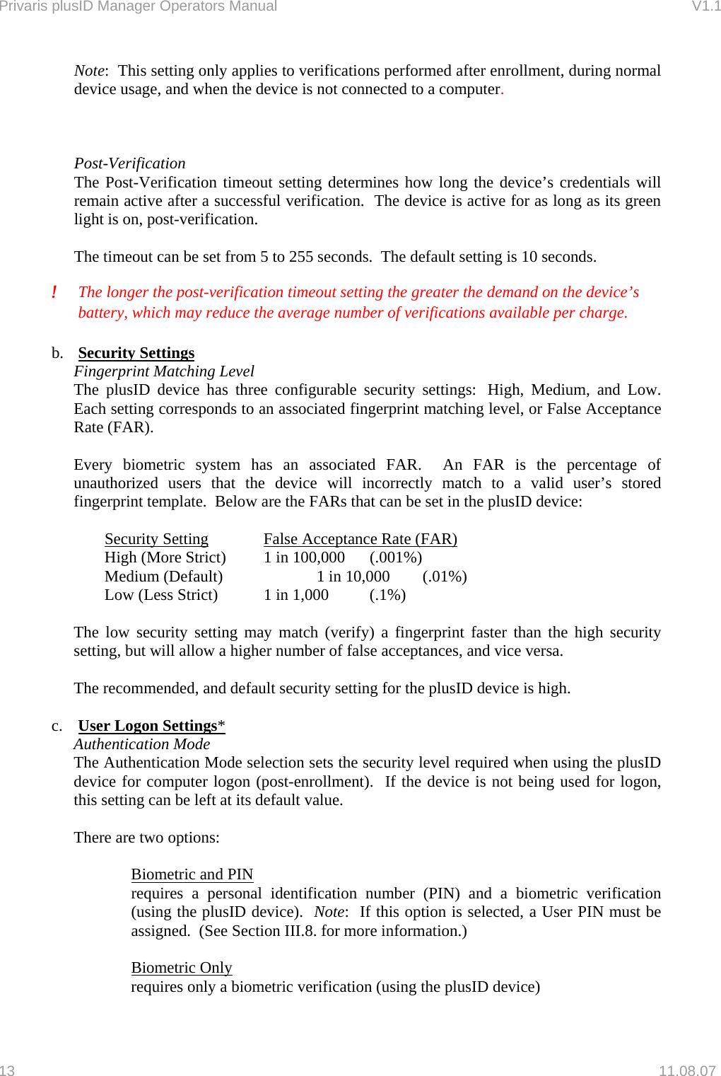 Privaris plusID Manager Operators Manual                                                                      V1.1 Note:  This setting only applies to verifications performed after enrollment, during normal device usage, and when the device is not connected to a computer.      Post-Verification The Post-Verification timeout setting determines how long the device&rsquo;s credentials will remain active after a successful verification.  The device is active for as long as its green light is on, post-verification.    The timeout can be set from 5 to 255 seconds.  The default setting is 10 seconds.   !  The longer the post-verification timeout setting the greater the demand on the device&rsquo;s battery, which may reduce the average number of verifications available per charge.  b.  Security Settings Fingerprint Matching Level The plusID device has three configurable security settings:  High, Medium, and Low. Each setting corresponds to an associated fingerprint matching level, or False Acceptance Rate (FAR).  Every biometric system has an associated FAR.  An FAR is the percentage of unauthorized users that the device will incorrectly match to a valid user&rsquo;s stored fingerprint template.  Below are the FARs that can be set in the plusID device:    Security Setting              False Acceptance Rate (FAR) High (More Strict)         1 in 100,000    (.001%) Medium (Default)           1 in 10,000    (.01%) Low (Less Strict)           1 in 1,000    (.1%)  The low security setting may match (verify) a fingerprint faster than the high security setting, but will allow a higher number of false acceptances, and vice versa.  The recommended, and default security setting for the plusID device is high.   c.  User Logon Settings* Authentication Mode The Authentication Mode selection sets the security level required when using the plusID device for computer logon (post-enrollment).  If the device is not being used for logon, this setting can be left at its default value.  There are two options:  Biometric and PIN requires a personal identification number (PIN) and a biometric verification (using the plusID device).  Note:  If this option is selected, a User PIN must be assigned.  (See Section III.8. for more information.)  Biometric Only requires only a biometric verification (using the plusID device)  13   11.08.07 