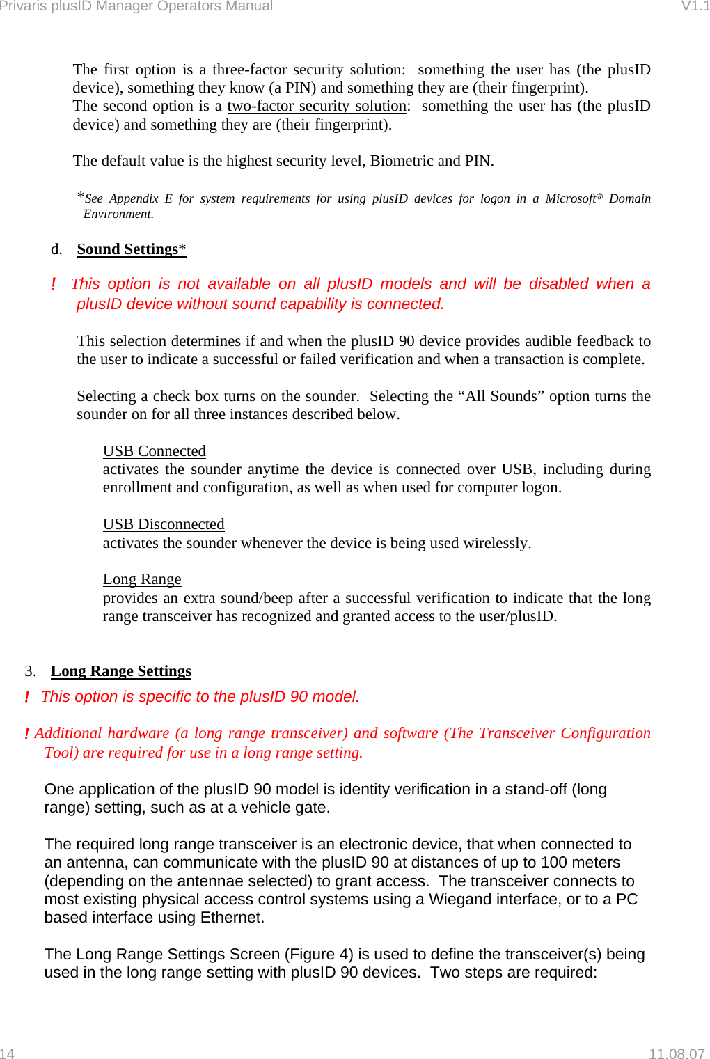 Privaris plusID Manager Operators Manual                                                                      V1.1 The first option is a three-factor security solution:  something the user has (the plusID device), something they know (a PIN) and something they are (their fingerprint).   The second option is a two-factor security solution:  something the user has (the plusID device) and something they are (their fingerprint).  The default value is the highest security level, Biometric and PIN.  *See Appendix E for system requirements for using plusID devices for logon in a Microsoft&reg; Domain Environment.  d.  Sound Settings*   !  This option is not available on all plusID models and will be disabled when a   plusID device without sound capability is connected.   This selection determines if and when the plusID 90 device provides audible feedback to the user to indicate a successful or failed verification and when a transaction is complete.   Selecting a check box turns on the sounder.  Selecting the &ldquo;All Sounds&rdquo; option turns the sounder on for all three instances described below.    USB Connected activates the sounder anytime the device is connected over USB, including during enrollment and configuration, as well as when used for computer logon.  USB Disconnected activates the sounder whenever the device is being used wirelessly.  Long Range provides an extra sound/beep after a successful verification to indicate that the long range transceiver has recognized and granted access to the user/plusID.   3.  Long Range Settings  !   This option is specific to the plusID 90 model.  ! Additional hardware (a long range transceiver) and software (The Transceiver Configuration Tool) are required for use in a long range setting.   One application of the plusID 90 model is identity verification in a stand-off (long range) setting, such as at a vehicle gate.  The required long range transceiver is an electronic device, that when connected to an antenna, can communicate with the plusID 90 at distances of up to 100 meters (depending on the antennae selected) to grant access.  The transceiver connects to most existing physical access control systems using a Wiegand interface, or to a PC based interface using Ethernet.   The Long Range Settings Screen (Figure 4) is used to define the transceiver(s) being used in the long range setting with plusID 90 devices.  Two steps are required: 14   11.08.07 